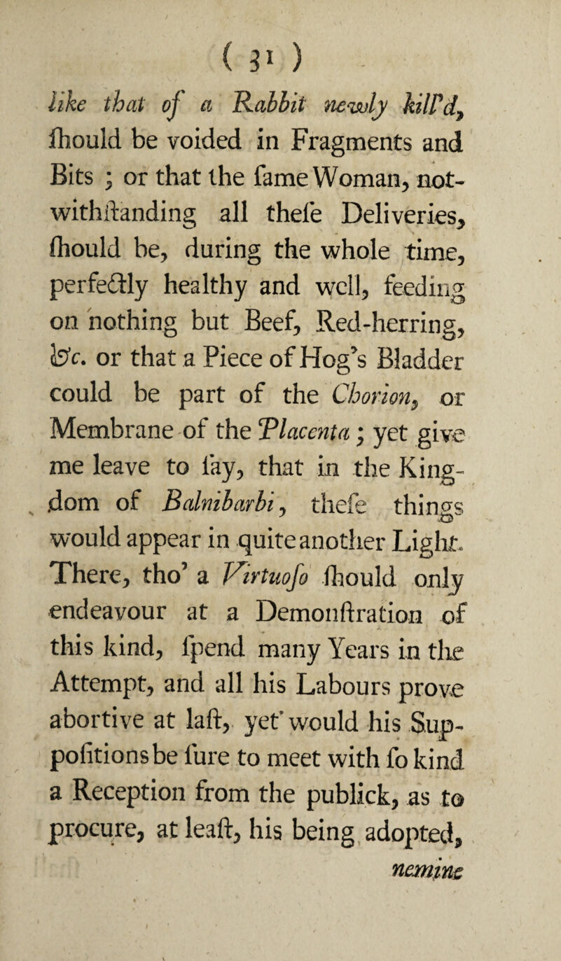 (30 like that of a Rabbit newly kilPdf fhould be voided in Fragments and Bits ; or that the fame Woman, not- withftanding all thefe Deliveries, fliould be, during the whole time, perfedly healthy and well, feeding on nothing but Beef, Red-herring, Ij’c. or that a Piece of Hog’s Bladder could be part of the Chorion, or Membrane of the Placenta; yet give me leave to fay, that in the King- ^ dom of Balnibarbi, thefe things would appear in quite another Liglit. There, tho’ a Virtnofo ihould only endeavour at a Demonftration of this kind, Ipend many Years in tlie Attempt, and all his Labours prove abortive at laft, yet’would his Sup- politionsbe fure to meet with fo kind a Reception from the publick, as to procure, at lead, his being, adopted, neminc