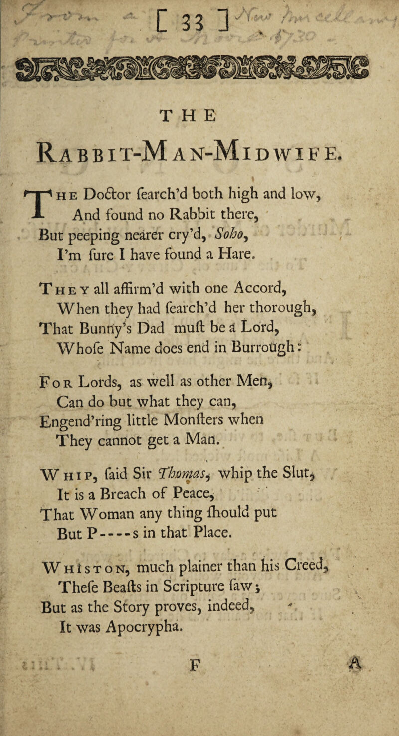 Rabbit- M AN- Ml DWIFK Th e Doftor fearch’d both high and low, And found no Rabbit there, ' But peeping nearer cry’d, Soho^ I’m fure I have found a Hare. The Y all affirm’d with one Accord, When they had fearch’d her thorough, That Buntly’s Dad mull be ^ Lord, Whofe Name does end in BurroUgh: For Lords, as well as other Men^ Can do but what they can, Engend’ring little Monfters when They cannot get a Man. t Whip, faid Sir ^homas^ whip the Slut, It is a Breach of Peace^ That Woman any thing fhould put But P — - s in that Place. W H i s T o N, much plainer than his Creed, Thefe Beafts in Scripture faw j But as the Story proves, indeed, It was Apocrypha. A F