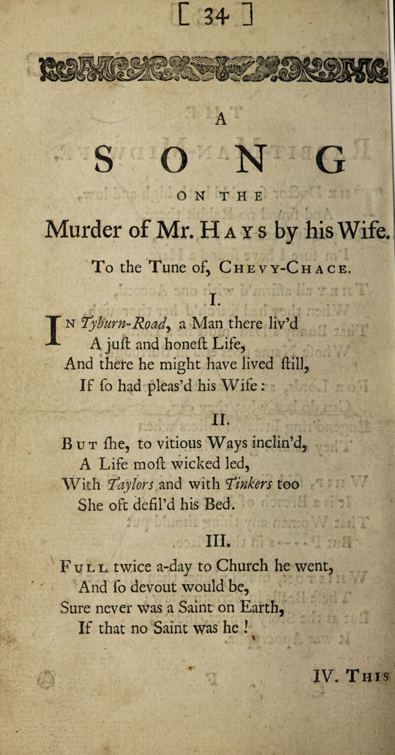 [ 34 ] A S O N G I O N T H E I Murder of Mr. H a y s by his Wife. To the Tune of, Chevy-Chace. I. IN Tyhurn-Road^ a Man there liv’d A juft and honeft Life, And there he might have lived ftill, If fo had pleas’d his Wife; II. But fhe, to vitiqus Ways inclin’d, A Life moft wicked led. With Taylors and with Tinkers too She oft defil’d his Bed. III. Full twice a-day to Church he went. And fo devout would be. Sure never was a Saint on Earth, If that no Saint was he ! IV. This