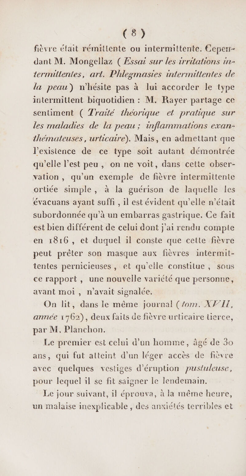 fièvre était rémittente ou intermittente. Cepen¬ dant M. Mongellaz ( Essai sur les irritations in¬ termittentes, art. Phlegmasies intermittentes de¬ là peau') n’hésite pas à lui accorder le type intermittent biquotidien : M. Rayer partage ce sentiment ( Traité théorique et pratique sur les maladies de la peau ; inflammations exan- thémateuses, urticaire). Mais, en admettant que l’existence de ce type soit autant démontrée qu’elle l’est peu , on ne voit, dans cette obser¬ vation , qu’un exemple de fièvre intermittente ortiée simple , à la guérison de laquelle les évacuans ayant suffi , il est évident qu’elle n’était subordonnée qu’à un embarras gastrique. Ce fait est bien différent de celui dont j’ai rendu compte en 1816 , et duquel il conste que cette fièvre peut prêter son masque aux fièvres intermit¬ tentes pernicieuses , et qu elle constitue , sous ce rapport , une nouvelle variété que personne, avant moi , n’avait signalée. On lit, dans le même journal (tom. XP11, année 1762), deux faits de fièvre urticaire tierce, par M, Planchon. Le premier est celui d’un homme, âgé de 3o ans, qui fut atteint d’un léger accès de fièvre avec quelques vestiges d’éruption pustuleuse, pour lequel il se fit saigner le lendemain. Le jour suivant, il éprouva, à la même heure, un malaise inexplicable , des anxiétés terribles et