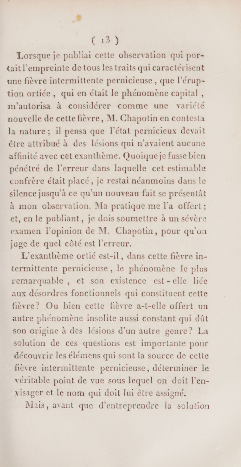 ( &gt;3 ) Lorsque je publiai celte observation qui por¬ tait l'empreinte de tous les traits qui caractérisent une fièvre intermittente pernicieuse, que l’érup¬ tion ortiéc , qui en était le phénomène capital , m’autorisa à considérer comme une variété nouvelle de cette fièvre, M. Chapotin en contesta la nature; il pensa que l'état pernicieux devait affinité avec cet exanthème. Quoique je fusse bien pénétré de l’erreur dans laquelle cet estimable confrère était placé, je restai néanmoins dans le silence jusqu’à ce qu’un nouveau fait se présentât à mon observation. Ma pratique me l a offert ; et, en le publiant, je dois soumettre à un sévère examen l’opinion de M. Chapotin, pour qu’on juge de quel côté est l’erreur. L’exanthème ortié est-il, dans cette fièvre in¬ termittente pernicieuse , le phénomène le plus remarquable, et son existence est - elle liée aux désordres fonctionnels qui constituent celle fièvre? Ou bien cette fièvre a-t-elle offert un autre phénomène insolite aussi constant qui dut son origine à des lésions d’un autre genre? La solution de ces questions est importante pour découvrir les élémens qui sont la source de cette fièvre intermittente pernicieuse, déterminer le véritable point de vue sous lequel on doit l’en¬ visager et le nom qui doit lui cire assigné. Mais, avant que d’entreprendre la solution