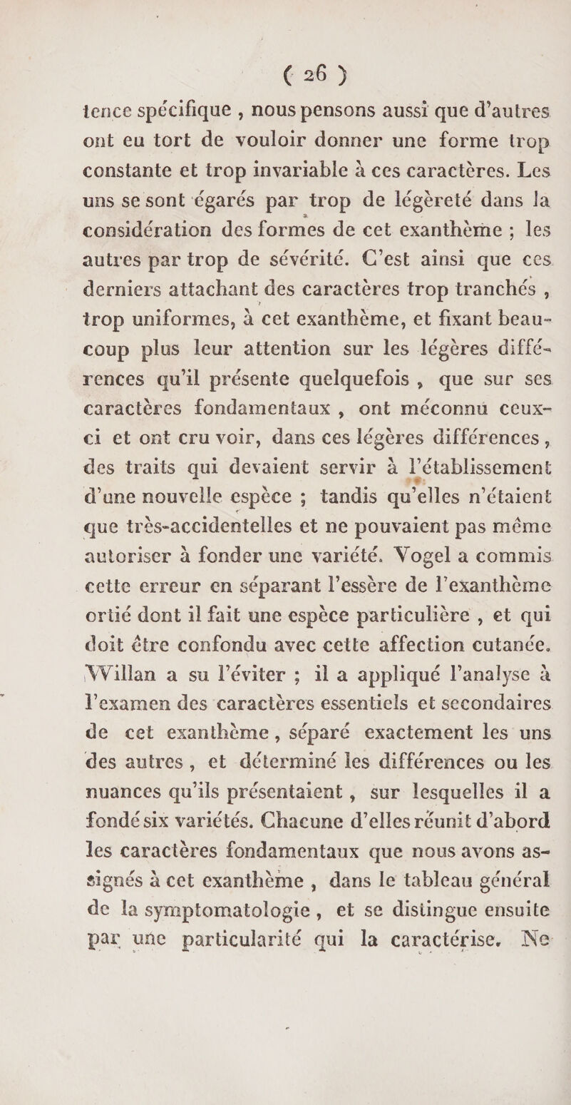 ten.ce spécifique , nous pensons aussi que d’autres ont eu tort de vouloir donner une forme trop constante et trop invariable à ces caractères. Les uns se sont égarés par trop de légèreté dans la * considération des formes de cet exanthème ; les autres par trop de sévérité. C’est ainsi que ces derniers attachant des caractères trop tranchés , trop uniformes, à cet exanthème, et fixant beau¬ coup plus leur attention sur les légères diffé¬ rences qu’il présente quelquefois , que sur ses caractères fondamentaux , ont méconnu ceux- ci et ont cru voir, dans ces légères différences , des traits qui devaient servir à l’établissement d’une nouvelle espèce ; tandis qu’elles n’étaient que très-accidentelles et ne pouvaient pas meme autoriser à fonder une variété. Yogel a commis cette erreur en séparant Fessère de l’exanthème ortie dont il fait une espèce particulière , et qui doit être confondu avec cette affection cutanée. Yvilîan a su l’éviter ; il a appliqué l’analyse à l’examen des caractères essentiels et secondaires de cet exanthème, séparé exactement les uns des autres , et déterminé les différences ou les nuances qu’ils présentaient, sur lesquelles il a fondé six variétés. Chacune d’elles réunit d’abord les caractères fondamentaux que nous avons as¬ signés à cet exanthème , dans le tableau général de la symptomatologie , et se distingue ensuite par une particularité qui la caractérise, JNe