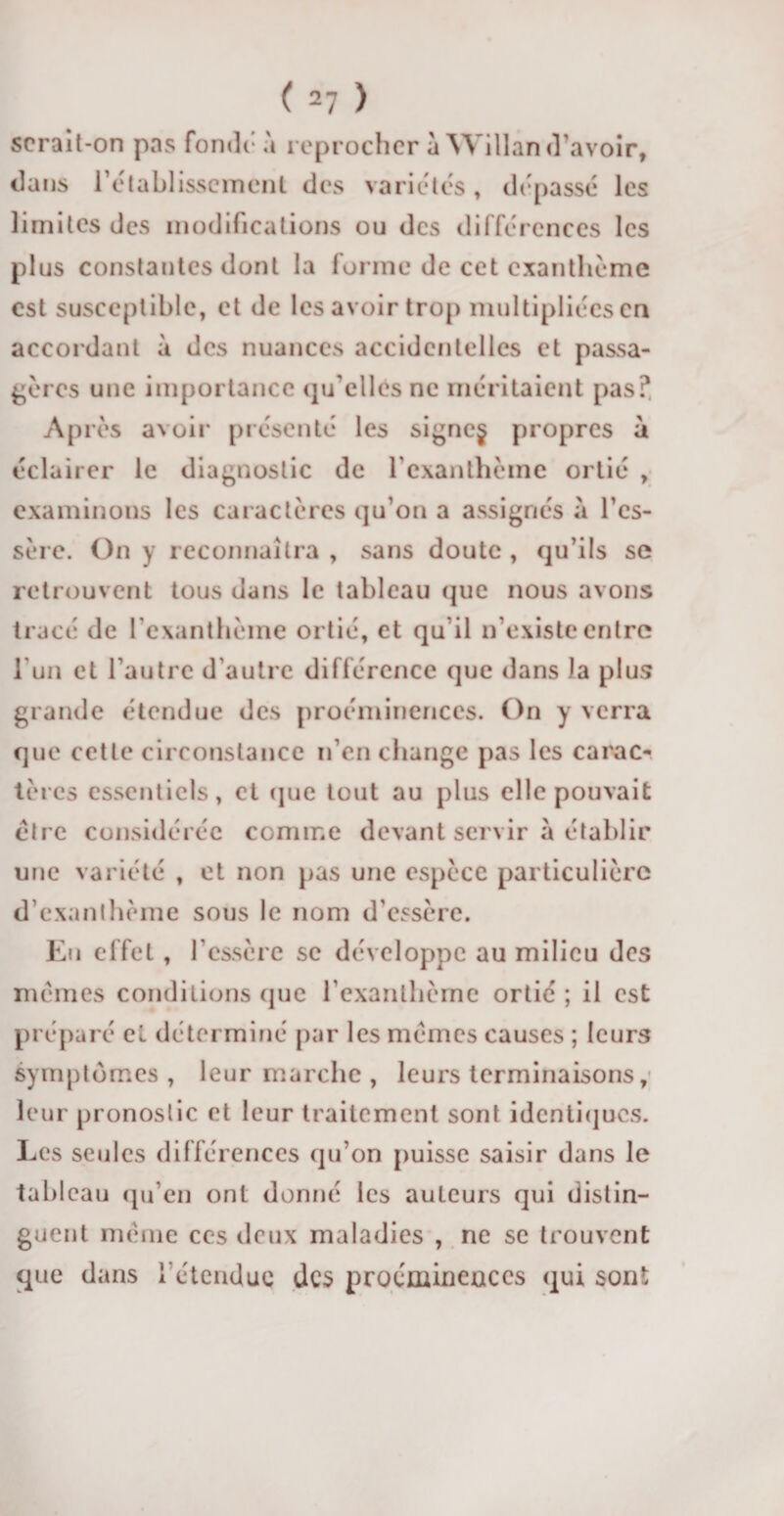 serait-on pas fonde à reprocher a Willand'avoir, dans 1’établissement des variétés , dépassé les limites des modifications ou des différences les plus constantes dont la forme de cet exanthème est susceptible, et de les avoir trop multipliées en accordant a des nuances accidentelles et passa¬ gères une importance qu elles ne méritaient pas? Après avoir présenté les signe§ propres à éclairer le diagnostic de l'exanthème ortié , examinons les caractères qu'on a assignés à l’cs- sère. On y reconnaîtra , sans doute , qu’ils se retrouvent tous dans le tableau que nous avons tracé de l’exanthème ortié, et qu'il n’existe entre l'un et l’autre d’autre différence que dans Ja plus grande étendue des proéminences. On y verra que cette circonstance n’en change pas les carac¬ tères essentiels, et que tout au plus elle pouvait être considérée comme devant servir à établir une variété , et non pas une espèce particulière d’exanthème sous le nom d'essère. Eii effet, l’cssèrc se développe au milieu des mêmes conditions que l’exanthème ortié ; il est préparé cl déterminé par les mêmes causes ; leurs symptômes, leur marche , leurs terminaisons, leur pronostic et leur traitement sont identiques. Les seules différences qu’on puisse saisir dans le tableau qu’en ont donné les auteurs qui distin¬ guent même ces deux maladies , ne se trouvent que dans 1 étendue des proéminences qui sont