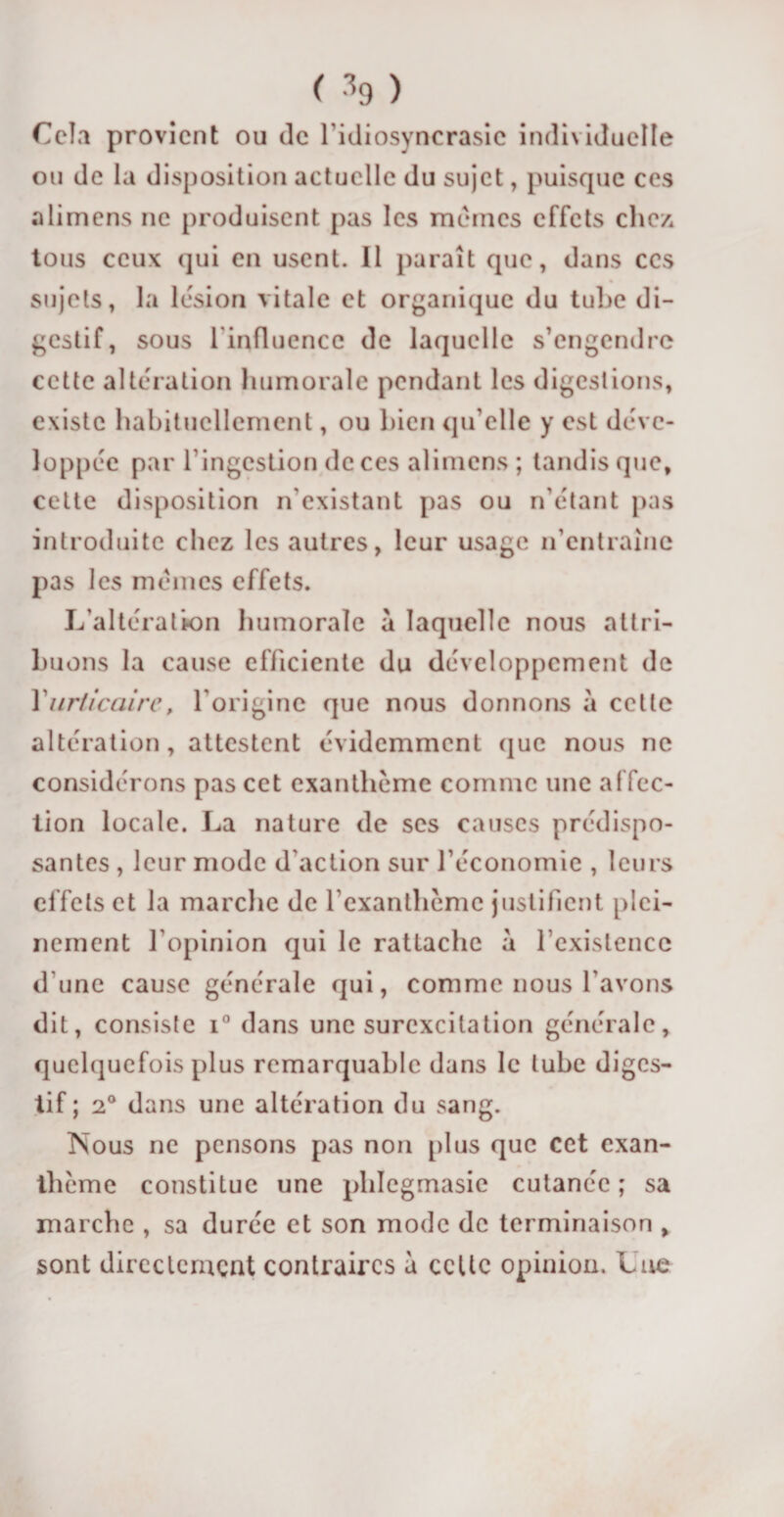 Cela provient ou de l’idiosyncrasie individuelle ou de la disposition actuelle du sujet, puisque ces alimens ne produisent pas les mêmes effets clic/, tous ceux qui en usent. Il paraît que, dans ccs sujets, la lésion vitale et organique du tube di¬ gestif, sous l'influence de laquelle s’engendre cette altération humorale pendant les digestions, existe habituellement, ou bien qu’elle y est déve¬ loppée par l’ingestion de ces alimens ; tandis que, cette disposition n’existant pas ou n’étant pas introduite chez les autres, leur usage n’entraîne pas les mêmes effets. L’altération humorale a laquelle nous attri¬ buons la cause efficiente du développement de Y urticaire, l'origine que nous donnons à cette altération, attestent évidemment que nous ne considérons pas cet exanthème comme une affec¬ tion locale. La nature de ses causes prédispo¬ santes , leur mode d'action sur l’économie , leurs effets et la marche de l’exanthème justifient plei¬ nement l’opinion qui le rattache à l’existence d une cause générale qui, comme nous l'avons dit, consiste i° dans une surexcitation générale, quelquefois plus remarquable dans le tube diges¬ tif ; 2° dans une altération du sang. Nous ne pensons pas non plus que cet exan¬ thème constitue une pliîcgmasie cutanée; sa marche , sa durée et son mode de terminaison , sont directement contraires à celte opinion. Lue