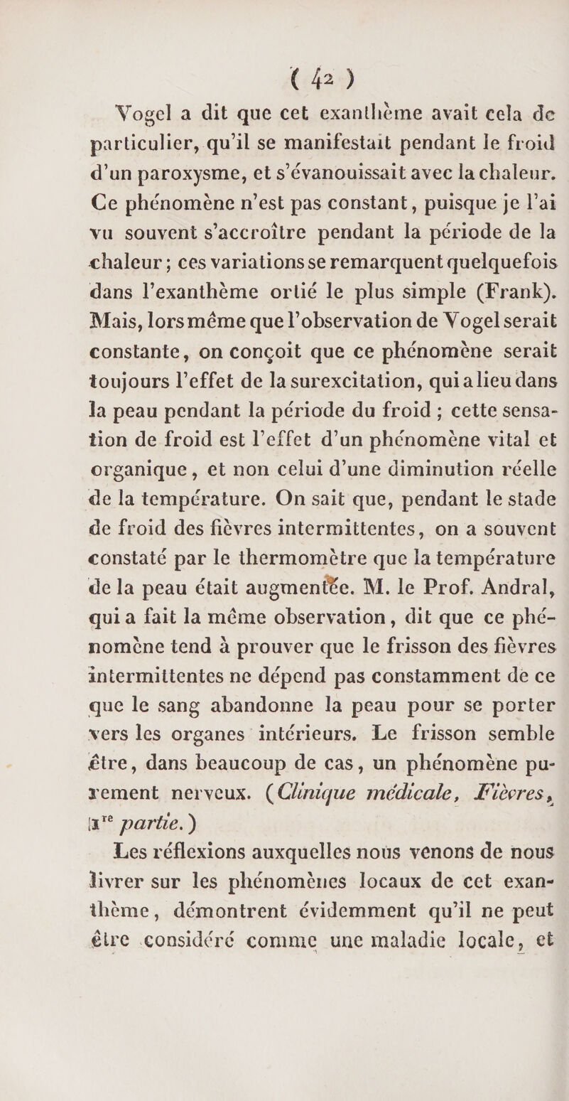 Yogel a dit que cet exanthème avait cela de particulier, qu’il se manifestait pendant le froid d’un paroxysme, et s’évanouissait avec la chaleur. Ce phénomène n’est pas constant, puisque je l’ai vu souvent s’accroître pendant la période de la chaleur ; ces variations se remarquent quelquefois dans l’exanthème ortie le plus simple (Frank). Mais, lors même que l’observation de Yogel serait constante, on conçoit que ce phénomène serait toujours l’effet de la surexcitation, qui a lieu dans la peau pendant la période du froid ; cette sensa¬ tion de froid est l’effet d’un phénomène vital et organique, et non celui d’une diminution réelle de la température. On sait que, pendant le stade de froid des fièvres intermittentes, on a souvent constaté par le thermomètre que la température de la peau était augmentée. M. le Prof. Andral, quia fait la même observation, dit que ce phé¬ nomène tend à prouver que le frisson des fièvres intermittentes ne dépend pas constamment de ce que le sang abandonne la peau pour se porter vers les organes intérieurs. Le frisson semble .être, dans beaucoup de cas, un phénomène pu¬ rement nerveux. (Clinique médicale, Fièvres, [ire partie. ) Les réflexions auxquelles nous venons de nous livrer sur les phénomènes locaux de cet exan¬ thème , démontrent évidemment qu’il ne peut être considéré comme une maladie locale, et