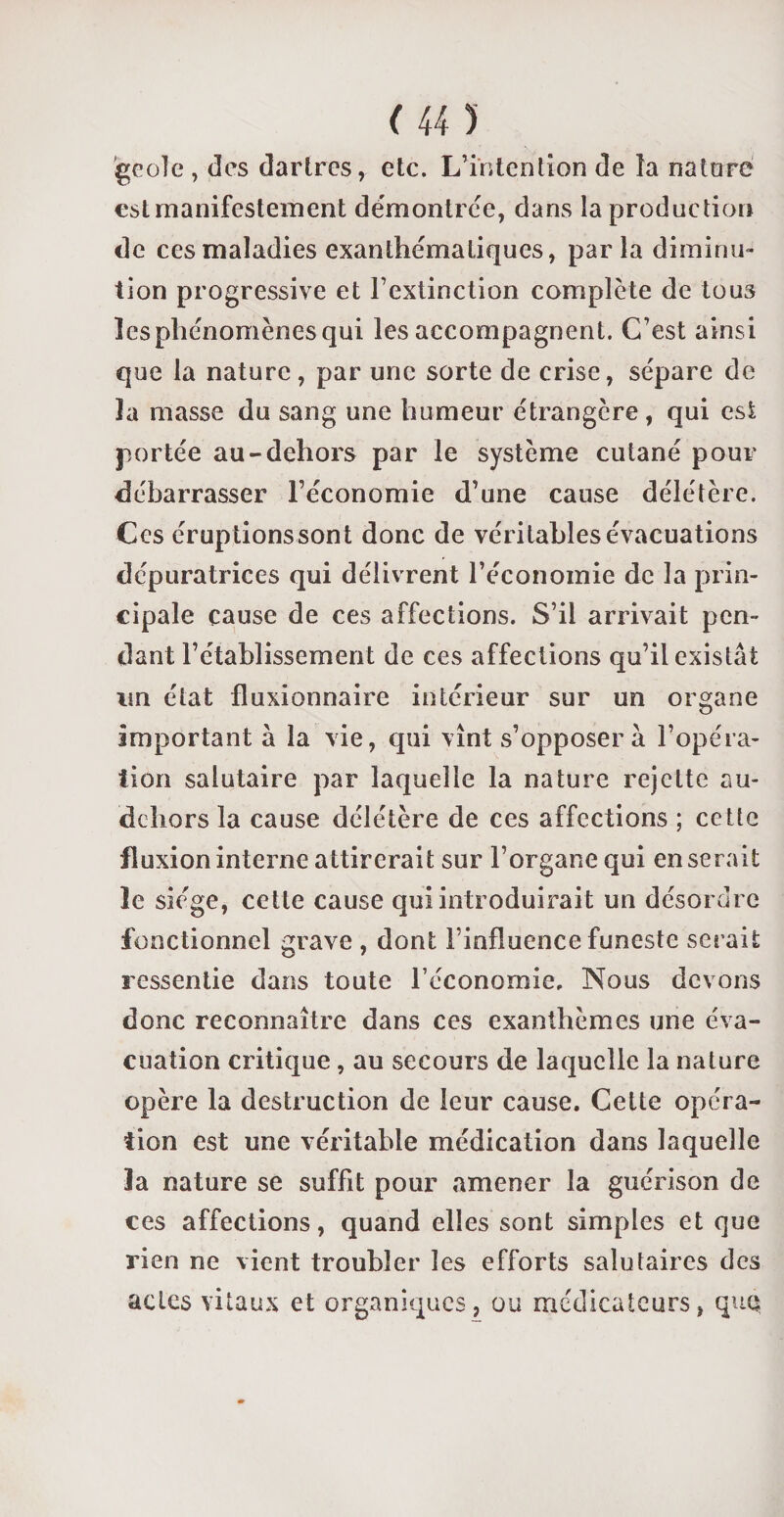 geôle , des dartres, etc. L’intention de ta nature est manifestement démontrée, dans la production de ces maladies exanthématiques, parla diminu¬ tion progressive et l’extinction complète de tous les phénomènes qui les accompagnent. C’est ainsi que la nature, par une sorte de crise, sépare de la masse du sang une humeur étrangère, qui est portée au-dehors par le système cutané pour débarrasser l’économie d’une cause délétère. Ces éruptionssont donc de véritables évacuations dépuratrices qui délivrent l’économie de la prin¬ cipale cause de ces affections. S’il arrivait pen¬ dant l’établissement de ces affections qu’il existât un état fluxionnaire intérieur sur un organe important à la vie, qui vînt s’opposera l’opéra¬ tion salutaire par laquelle la nature rejette au- dehors la cause délétère de ces affections ; cette fluxion interne attirerait sur l’organe qui en serait le siège, cette cause qui introduirait un désordre fonctionnel grave , dont l’influence funeste serait ressentie dans toute l’économie. Nous devons donc reconnaître dans ces exanthèmes une éva¬ cuation critique, au secours de laquelle la nature opère la destruction de leur cause. Cette opéra¬ tion est une véritable médication dans laquelle la nature se suffit pour amener la guérison de ces affections, quand elles sont simples et que rien ne vient troubler les efforts salutaires des actes vitaux et organiques, ou médicateurs, quq