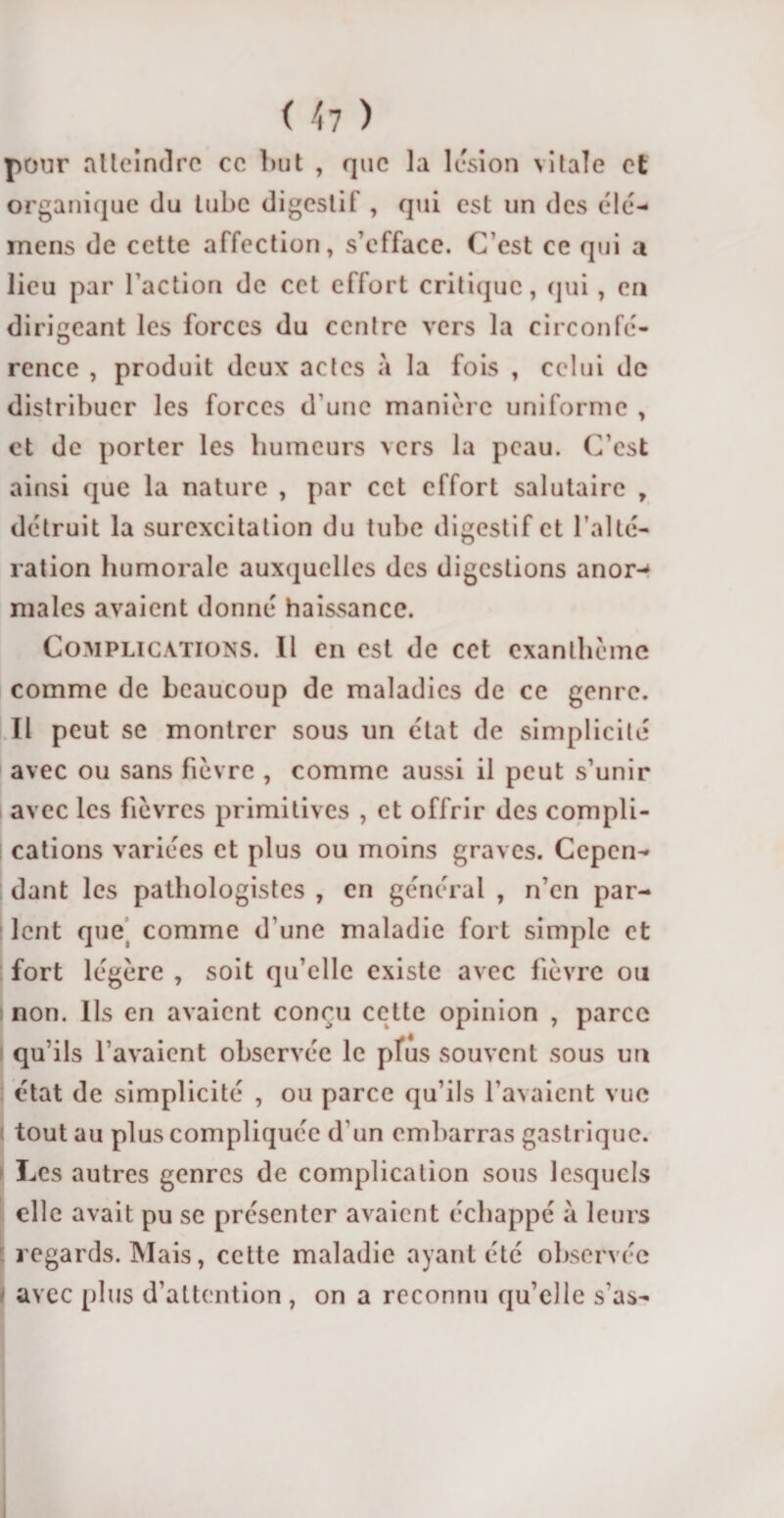 pour atteindre ce but , que la lésion vitale et organique du tube digestif , qui est un des élé- inens de cette affection, s’efface. C'est ce qui a lieu par l’action de cet effort critique, cjni , en dirigeant les forces du centre vers la circonfé¬ rence , produit deux actes à la fois , celui de distribuer les forces d'une manière uniforme , et de porter les humeurs vers la peau. C’est ainsi que la nature , par cet effort salutaire , détruit la surexcitation du tube digestif et l’alté¬ ration humorale auxquelles des digestions anor-* males avaient donné haissance. Complications. Il en est de cet exanthème comme de beaucoup de maladies de ce genre. Il peut se montrer sous un état de simplicité avec ou sans fièvre , comme aussi il peut s’unir avec les fièvres primitives , et offrir des compli¬ cations variées et plus ou moins graves. Cepen¬ dant les pathologistes , en général , n’en par¬ lent que comme d'une maladie fort simple et fort légère , soit qu’elle existe avec fièvre ou ! non. Ils en avaient conçu cette opinion , parce qu’ils l’avaient observée le pfus souvent sous un état de simplicité , ou parce qu’ils l’avaient vue tout au plus compliquée d'un embarras gastrique. Les autres genres de complication sous lesquels elle avait pu se présenter avaient échappé à leurs regards. Mais, cette maladie ayant été observée avec plus d’attention , on a reconnu qu’elle s'as-