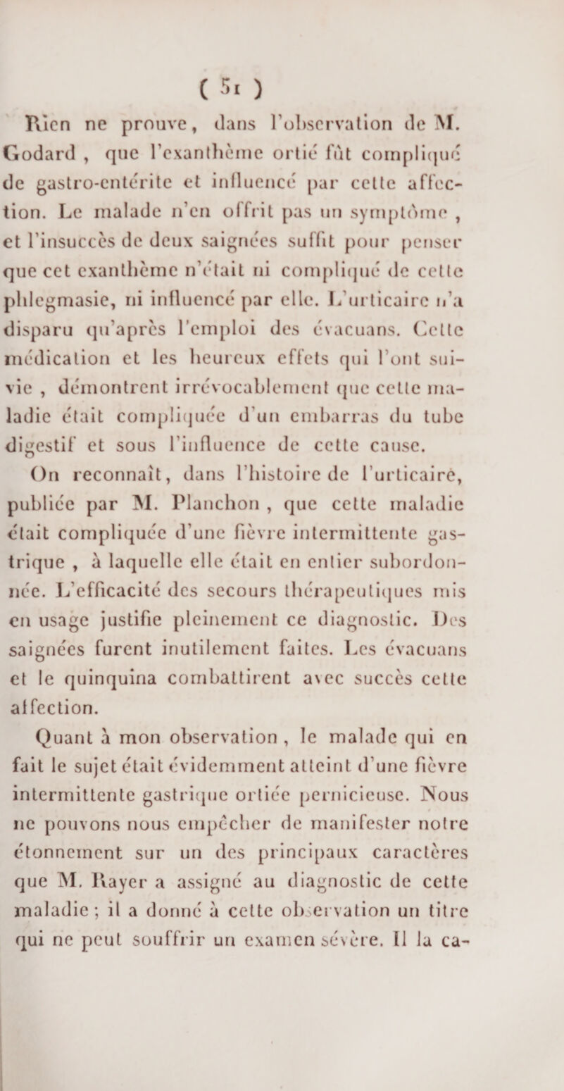 Rien ne prouve, dans l’observation de M. Godard , que l'exanthème ortie lut compliqué de gastro-entérite et influencé par celte affec¬ tion. Le malade n’en olfrit pas un symptôme , et l’insuccès de deux saignées sullit pour penser que cet exanthème n’était ni compliqué de celle plilcgmasie, ni influencé par elle. L’urticaire n’a disparu qu’apres l’emploi des évacuans. Cette médication et les heureux effets qui l’ont sui¬ vie , démontrent irrévocablement que cette ma¬ ladie était compliquée d’un embarras du tube digestif et sous l’influence de cette cause. On reconnaît, dans l’histoire de l’urticaire, publiée par M. Planchon , que cette maladie était compliquée d’une fièvre intermittente gas¬ trique , à laquelle elle était en entier subordon¬ née. L’efficacité des secours thérapeutiques mis en usage justifie pleinement ce diagnostic. Des saignées furent inutilement faites. Les évacuans O et le quinquina combattirent a\ec succès cette al fection. Quant a mon observation , le malade qui en fait le sujet était évidemment atteint d’une fièvre intermittente gastrique ortiée pernicieuse. Nous ne pouvons nous empêcher de manifester notre étonnement sur un des principaux caractères que M. Rayer a assigné au diagnostic de cette maladie; il a donné à cette observation un titre qui ne peut souffrir un examen sévère. Il la ca-