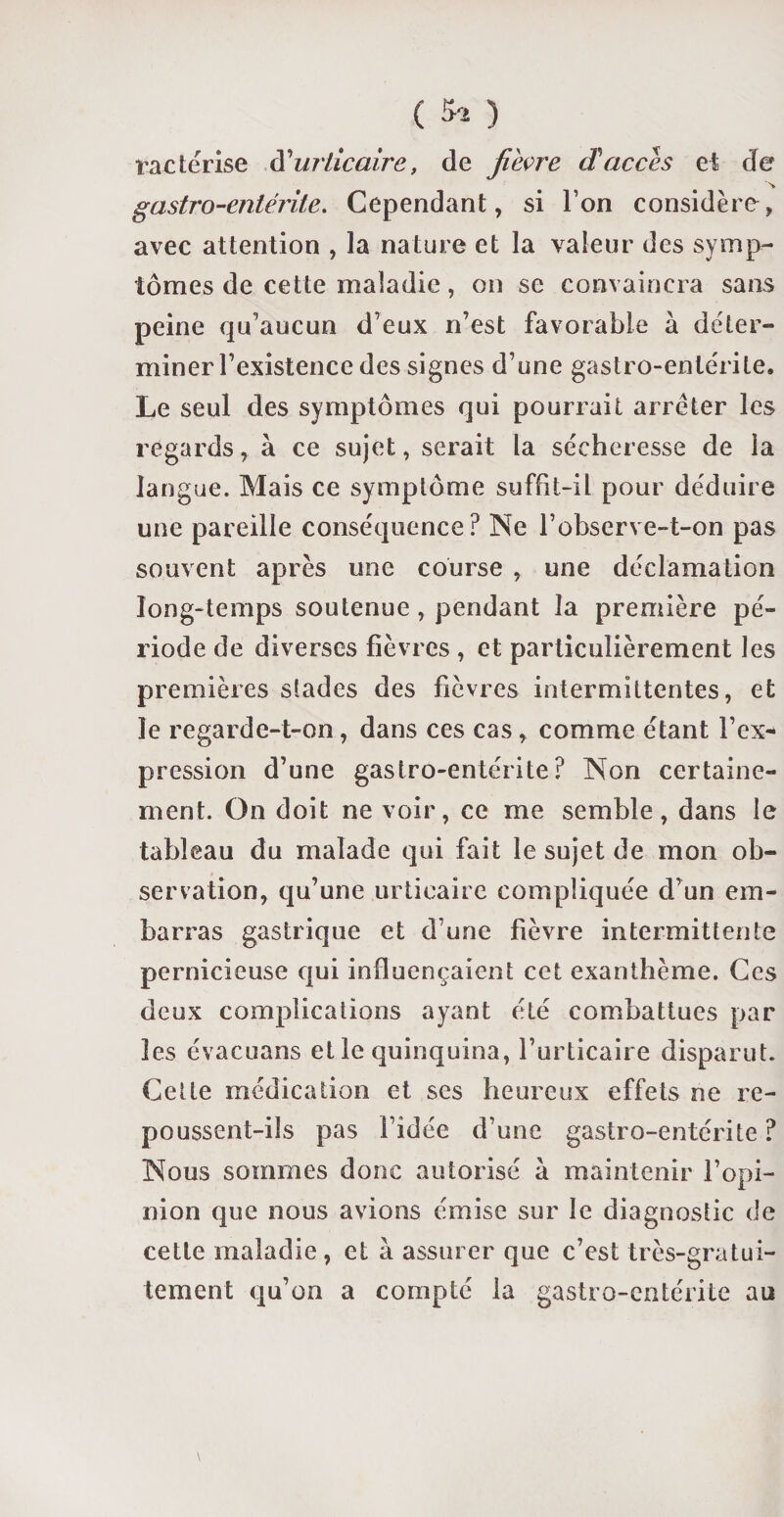 ractérise d'urticaire, de fièvre (Taccès et de % gastro-entérite. Cependant, si l’on considère, avec attention , la nature et la valeur des symp¬ tômes de cette maladie, on se convaincra sans peine qu'aucun d eux n’est favorable à déter¬ miner l’existence des signes d’une gastro-entérite. Le seul des symptômes qui pourrait arrêter les regards, à ce sujet, serait la sécheresse de la langue. Mais ce symptôme suffit-il pour déduire une pareille conséquence? Ne l’observe-t-on pas souvent après une course , une déclamation long-temps soutenue , pendant la première pé¬ riode de diverses fièvres , et particulièrement les premières stades des fièvres intermittentes, et le regarde-t-on, dans ces cas, comme étant l’ex¬ pression d’une gastro-entérite? Non certaine¬ ment. On doit ne voir, ce me semble, dans le tableau du malade qui fait le sujet de mon ob¬ servation, qu’une urticaire compliquée d’un em¬ barras gastrique et d’une fièvre intermittente pernicieuse qui influençaient cet exanthème. Ces deux complications ayant été combattues par les évacuans et le quinquina, l’urticaire disparut. Cette médication et ses heureux effets ne re¬ poussent-ils pas l’idée d’une gastro-entérite? Nous sommes donc autorisé à maintenir l’opi¬ nion que nous avions émise sur le diagnostic de cette maladie, et à assurer que c’est très-gratui¬ tement qu’on a compté la gastro-entérite au