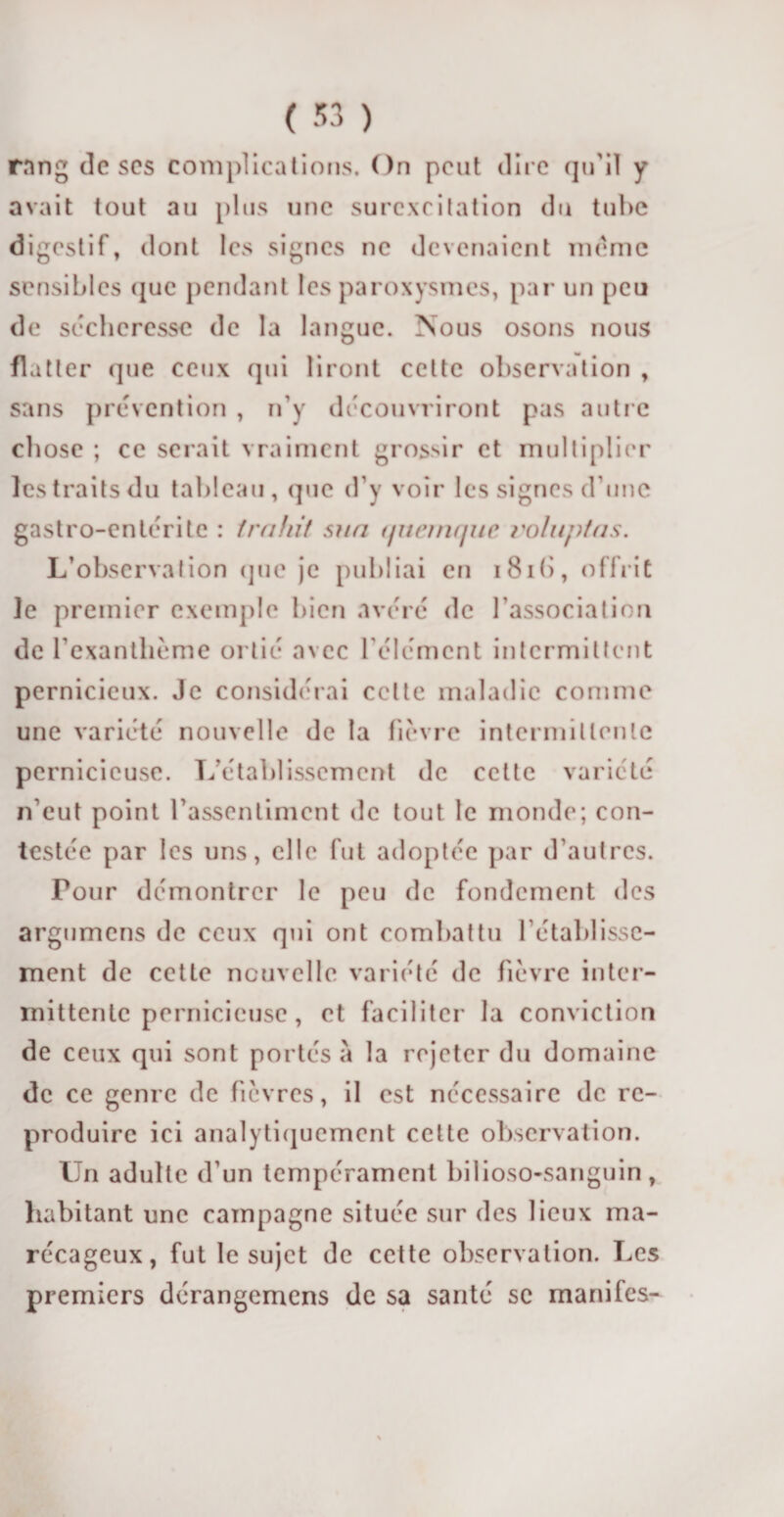 rang tic scs complications. On peut dire qu'il y avait tout au plus une surexcitation du tube digestif, dont les signes ne devenaient meme sensibles que pendant les paroxysmes, par un peu de sécheresse de la langue. Nous osons nous flatter que ceux qui liront cette observation , sans prévention , n’y découvriront pas autre chose ; ce serait vraiment grossir et multiplier les traits du tableau, (pie d’y voir les signes d’une gastro-en 1erite : trahit sua tjucmrjiic roluptas. L’observation que je publiai en i8i(&gt;, offrit le premier exemple bien avéré de l’association de l’exanthème ortie avec l’élément intermittent pernicieux. Je considérai celte maladie comme une variété nouvelle de la fièvre intermittente pernicieuse. L’établissement de celte variété n euf point l’assentiment de tout le monde; con¬ testée par les uns, elle fut adoptée par d’autres. Tour démontrer le peu de fondement des argumens de ceux qui ont combattu l’établisse¬ ment de cette nouvelle variété de fièvre inter¬ mittente pernicieuse , et faciliter la conviction de ceux qui sont portés à la rejeter du domaine de ce genre de fièvres, il est nécessaire de re¬ produire ici analytiquement celte observation. Un adulte d’un tempérament bilioso-sanguin, habitant une campagne située sur des lieux ma¬ récageux, fut le sujet de cette observation. Les premiers dérangemens de sa santé se manifes-