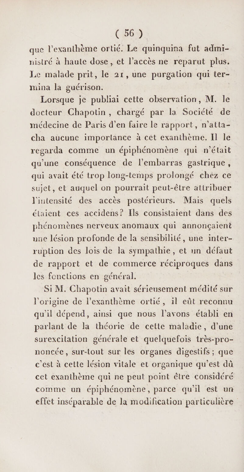 que l’exanthème ortie. Le quinquina fut admi¬ nistré à haute dose et l’accès ne reparut plus. Le malade prit, le 21, une purgation qui ter¬ mina la guérison. Lorsque je publiai cette observation , M. le docteur Chapotin , chargé par la Société de médecine de Paris d’en faire le rapport, n’atta¬ cha aucune importance à cet exanthème. Il le regarda comme un épiphénomène qui n’était qu’une conséquence de l’embarras gastrique , qui avait été trop long-temps prolongé chez ce sujet, et auquel on pourrait peut-être attribuer l’intensité des accès postérieurs. Mais quels étaient ces accidens? Ils consistaient dans des phénomènes nerveux anomaux qui annonçaient une lésion profonde de la sensibilité, une inter¬ ruption des lois de la sympathie, et un défaut de rapport et de commerce réciproques dans les fonctions en général. Si M. Chapotin avait sérieusement médité sur l’origine de l’exanthème ortié , il eût reconnu qu’il dépend, ainsi que nous l’avons établi en parlant de la théorie de cette maladie , d’une surexcitation générale et quelquefois très-pro¬ noncée , sur-tout sur les organes digestifs ; que c’est à cette lésion vitale et organique qu’est dû cet exanthème qui ne peut point être considéré comme un épiphénomène, parce qu’il est un effet inséparable de la modification particulière