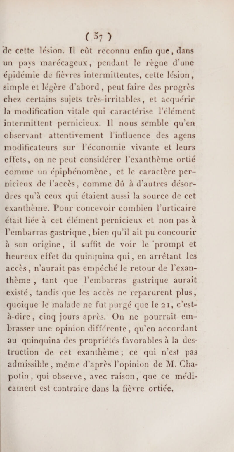 de cette lésion. Il eût reconnu enfin que, dans un pays marécageux, pendant le régné dune épidémie de fièvres intermittentes, celte lésion, simple et légère d’abord , peut faire des progrès chez certains sujets très-irritables, et acquérir la modification vitale qui caractérise l’élément intermittent pernicieux. 11 nous semble qu’en observant attentivement l'influence des agens modificateurs sur l’économie vivante et leurs effets, on ne peut considérer l’exanthème ortié comme un épiphénomène, et le caractère per¬ nicieux de l’accès, comme dû à d’autres désor¬ dres qu’à ceux qui étaient aussi la source de cet exanthème. Pour concevoir combien l’urticaire était liée à cet élément pernicieux et non pas à l’embarras gastrique , bien qu’il ait pu concourir à son origine, il suffit de voir le prompt et heureux effet du quinquina qui, en arrêtant les accès, n’aurait pas empêché le retour de l’exan¬ thème , tant que l’embarras gastrique aurait existé, tandis que les accès ne reparurent plus, quoique le malade ne fut purgé (pic le 21, c’est- à-dire , cinq jours après. On ne pourrait em¬ brasser une opinion différente, qu’en accordant au quinquina des propriétés favorables à la des¬ truction de cet exanthème ; ce qui n’est pas admissible , même d’après l’opinion de M. Cha- potin , qui observe, avec raison, que ce médi¬ cament est contraire dans la lièvre ortiée.