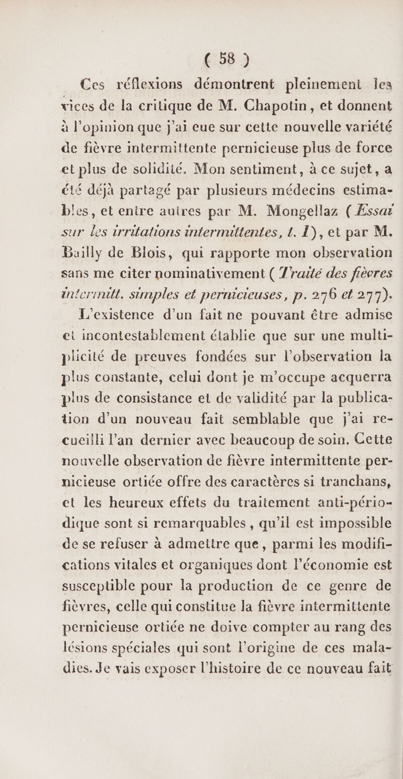 Ces réflexions démontrent pleinement ïea vices de la critique de M. Chapotin, et donnent à l1 opinion que j’ai eue sur cette nouvelle variété de fièvre intermittente pernicieuse plus de force et plus de solidité. Mon sentiment, ace sujet, a clé déjà partagé par plusieurs médecins estima¬ bles, et entre autres par M. Mongelîaz (Essai sur les irritations intermittentes, t. I), et par M. Bailly de Blois, qui rapporte mon observation sans me citer nominativement ( Traité des fièvres intermitt, simples et pernicieuses, p. 276 et 277). L’existence d’un fait ne pouvant être admise et incontestablement établie que sur une multi¬ plicité de preuves fondées sur l’observation la plus constante, celui dont je m’occupe acquerra plus de consistance et de validité par la publica¬ tion d’un nouveau fait semblable que j’ai re¬ cueilli l’an dernier avec beaucoup de soin. Cette nouvelle observation de fièvre intermittente per¬ nicieuse ortiée offre des caractères si tranchans, et les heureux effets du traitement anti-pério¬ dique sont si remarquables , qu’il est impossible de se refuser à admettre que, parmi les modifi¬ cations vitales et organiques dont l’économie est susceptible pour la production de ce genre de fièvres, celle qui constitue la fièvre intermittente pernicieuse ortiée ne doive compter au rang des lésions spéciales qui sont l’origine de ces mala¬ dies. Je vais exposer l’histoire de ce nouveau fait