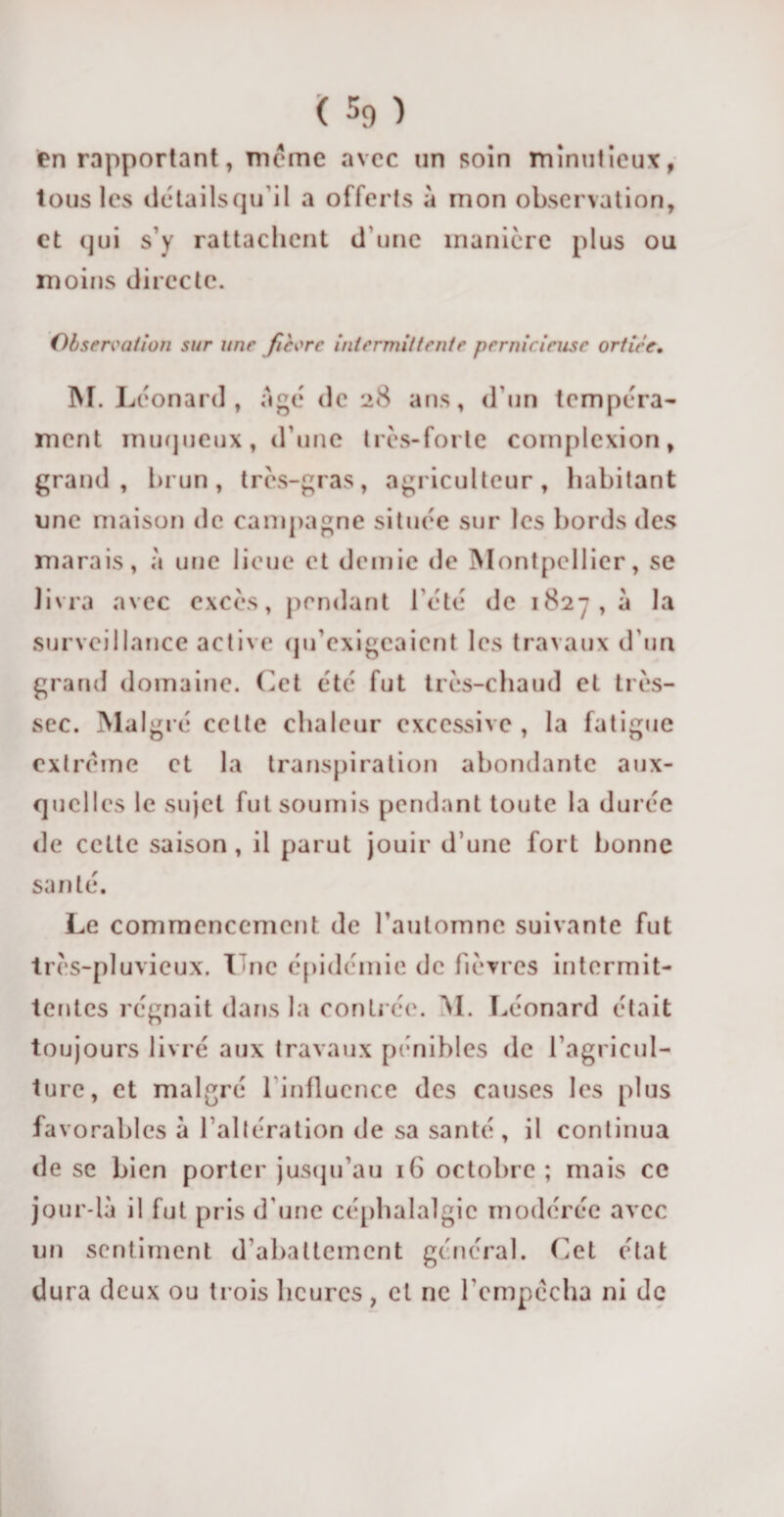 en rapportant, meme avec un soin minutieux, tous les détails qu’il a offerts à mon observation, et qui s’y rattachent d’une manière plus ou moins directe. Observation sur une fièvre intermittente pernicieuse ortice. M. Léonard, âgé de 28 ans, d’un tempéra¬ ment muqueux, d’une très-forte complexion, grand, brun, très-gras, agriculteur, habitant une maison de campagne située sur les bords des marais, à une lieue et demie de Montpellier, se livra avec excès, pendant l'été de 182^, à la surveillance active qifexigeaient les travaux d'un grand domaine. Cet été fut très-chaud et très- sec. Malgré cette chaleur excessive , la fatigue extrême et la transpiration abondante aux¬ quelles le sujet fut soumis pendant toute la durée de cette saison , il parut jouir d’une fort bonne santé. Le commencement de l’automne suivante fut très-pluvieux. Luc épidémie de fièvres intermit¬ tentes régnait dans la contrée. M. Léonard était toujours livré aux travaux pénibles de l’agricul¬ ture, et malgré 1 influence des causes les plus favorables à l’altération de sa santé, il continua de se bien porter jusqu’au 16 octobre; mais ce jour-là il fut pris d’une céphalalgie modérée avec un sentiment d abattement général. Cet état dura deux ou trois heures, et ne l'empêcha ni de