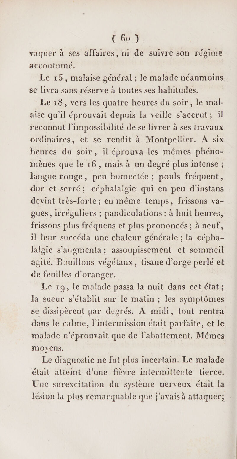 vaquer a scs affaires, ni de suivre son régime accoutumé. Le i5, malaise général ; le malade néanmoins se livra sans réserve à toutes ses habitudes. Le 18, vers les quatre heures du soir, le mal¬ aise qu’il éprouvait depuis la veille s’accrut ; il reconnut l’impossibilité de se livrer à ses travaux ordinaires, et se rendit à Montpellier. A six heures du soir , il éprouva les mêmes phéno¬ mènes que le 16 , mais à un degré plus intense ; langue rouge, peu humectée ; pouls fréquent, dur et serré ; céphalalgie qui en peu d instans devint très-forte; en même temps, frissons va¬ gues, irréguliers ; pandiculations : à huit heures, frissons plus fréquens et plus prononcés ; à neuf, il leur succéda une chaleur générale ; la cépha¬ lalgie s’augmenta ; assoupissement et sommeil agité. Bouillons végétaux, tisane d’orge perlé et de feuilles d’oranger. Le 19, le malade passa la nuit dans cet état ; la sueur s’établit sur le matin ; les symptômes se dissipèrent par degrés. A midi, tout rentra dans le calme, l’intermission était parfaite, et le malade n’éprouvait que de l’abattement. Mêmes moyens. Le diagnostic ne fut plus incertain. Le malade était atteint d’une fièvre intermittente tierce. Une surexcitation du système nerveux était la lésion la plus remarquable que j’avais à attaquer;