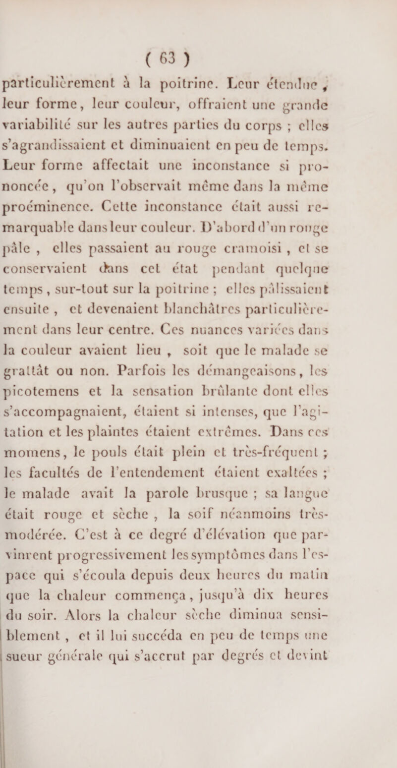 particulièrement à la poitrine. Leur étendue f leur forme, leur couleur, offraient une grande variabilité sur les autres parties du corps ; elles s’agrandissaient et diminuaient en peu de temps. Leur forme affectait une inconstance si pro¬ noncée, qu’on l’observait même dans la meme proéminence. Cette inconstance était aussi re¬ marquable dans leur couleur. D’abord d’un rouge pale , elles passaient au rouge cramoisi , el se conservaient dans cet état pendant quelque temps , sur-tout sur la poitrine ; elles palissaient ensuite , et devenaient blanchâtres particulière¬ ment dans leur centre. Ces nuances variées dans la couleur avaient lieu , soit que le malade se grattât ou non. Parfois les démangeaisons, les picotemens et la sensation brûlante dont elles s’accompagnaient, étaient si intenses, que l’agi¬ tation et les plaintes étaient extrêmes. Dans ces momens, le pouls était plein et très-fréquent; les facultés de l’entendement étaient exaltées ; le malade avait la parole brusque ; sa langue était ronge et sèche , la soif néanmoins très- modérée. C’est a ce degré d’élévation que par¬ vinrent progressivement les symptômes dans l’es¬ pace qui s’écoula depuis deux heures du malin que la chaleur commença , jusqu’à dix heures du soir. Alors la chaleur sèche diminua sensi- i blemcnt , el il lui succéda en peu de temps une sueur générale qui s’accrut par degrés et devint