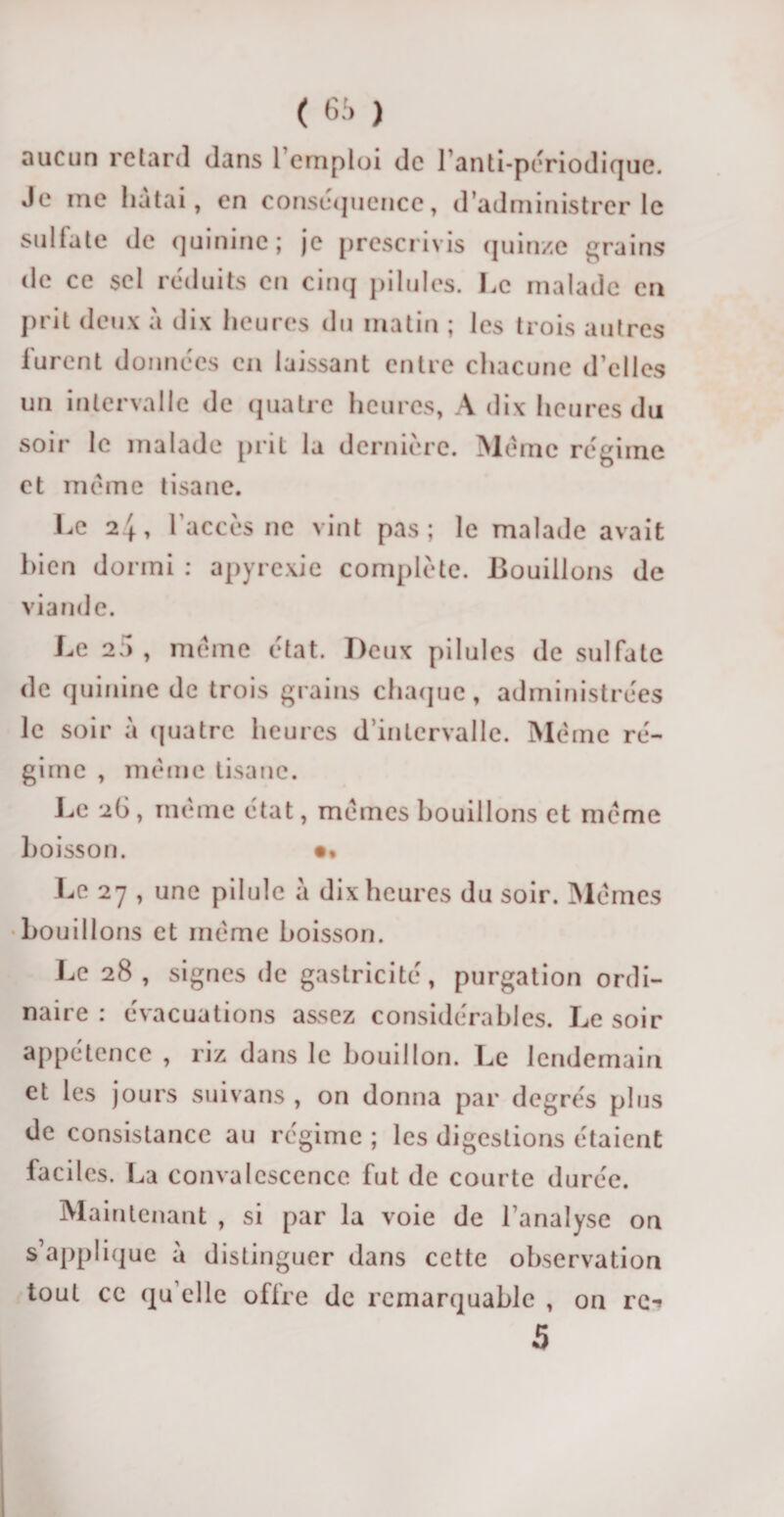 aucun retard dans 1 emploi de l’anti-périodique. Je ine liatai, en conséquence, d’administrer le sulfate de quinine; je prescrivis quinze grains de ce sel réduits en cinq pilules. Le malade en prit deux à dix heures du matin ; les trois autres lurent données en laissant entre chacune d’elles un intervalle de quatre heures, A dix heures du soir le malade prit la dernière. Meme régime et même tisane. Le 24, l'accès ne vint pas; le malade avait bien dormi : apyrexie complète. Bouillons de viande. Le 25, même état. Deux pilules de sulfate de quinine de trois grains chaque, administrées le soir a quatre heures d’intervalle. Même ré¬ gime , même tisane. Le 26, même état, mêmes bouillons et même boisson. •• Le 27 , une pilule à dix heures du soir. Mêmes bouillons et même boisson. Le 28 , signes de gastricité, purgation ordi¬ naire : évacuations assez considérables. Le soir appétence , riz dans le bouillon. Le lendemain et les jours suivans , on donna par degrés plus de consistance au régime ; les digestions étaient faciles. La convalescence fut de courte durée. Maintenant , si par la voie de l’analyse on s’applique à distinguer dans cette observation tout ce qu’elle offre de remarquable , on re-» 5