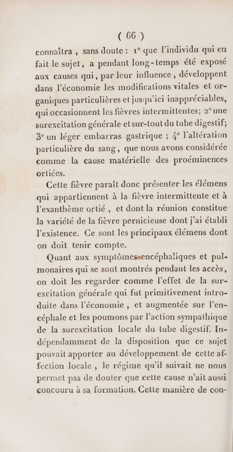 connaîtra , sans cloute : i° que l’individu qui en fait le sujet, a pendant long-temps été expose aux causes qui, par leur influence , développent dans l’économie les modifications vitales et or¬ ganiques particulières et jusqu’ici inappréciables, qui occasionnent les fièvres intermittentes; 2° une surexcitation générale et sur-tout du tube digestif; 3° un léger embarras gastrique ; 4° l’altération particulière du sang , que nous avons considérée comme la cause matérielle des proéminences ortiées. Cette fièvre paraît donc présenter les élémens qui appartiennent à la fièvre intermittente et à l’exanthème ortié , et dont la réunion constitue la variété de la fièvre pernicieuse dont j’ai établi l’existence. Ce sont les principaux élémens dont on doit tenir compte. Quant aux symptômes ^encéphaliques et pul¬ monaires qui se sont montrés pendant les accès, on doit les regarder comme l’effet de la sur- excitation générale qui fut primitivement intro¬ duite dans l’économie , et augmentée sur l’en¬ céphale et les poumons par l’action sympathique de la surexcitation locale du tube digestif. In¬ dépendamment de la disposition que ce sujet pouvait apporter au développement de cette af¬ fection locale , le régime qu’il suivait ne nous permet pas de douter que cette cause n’ait aussi concouru à sa formation. Celte manière de con-