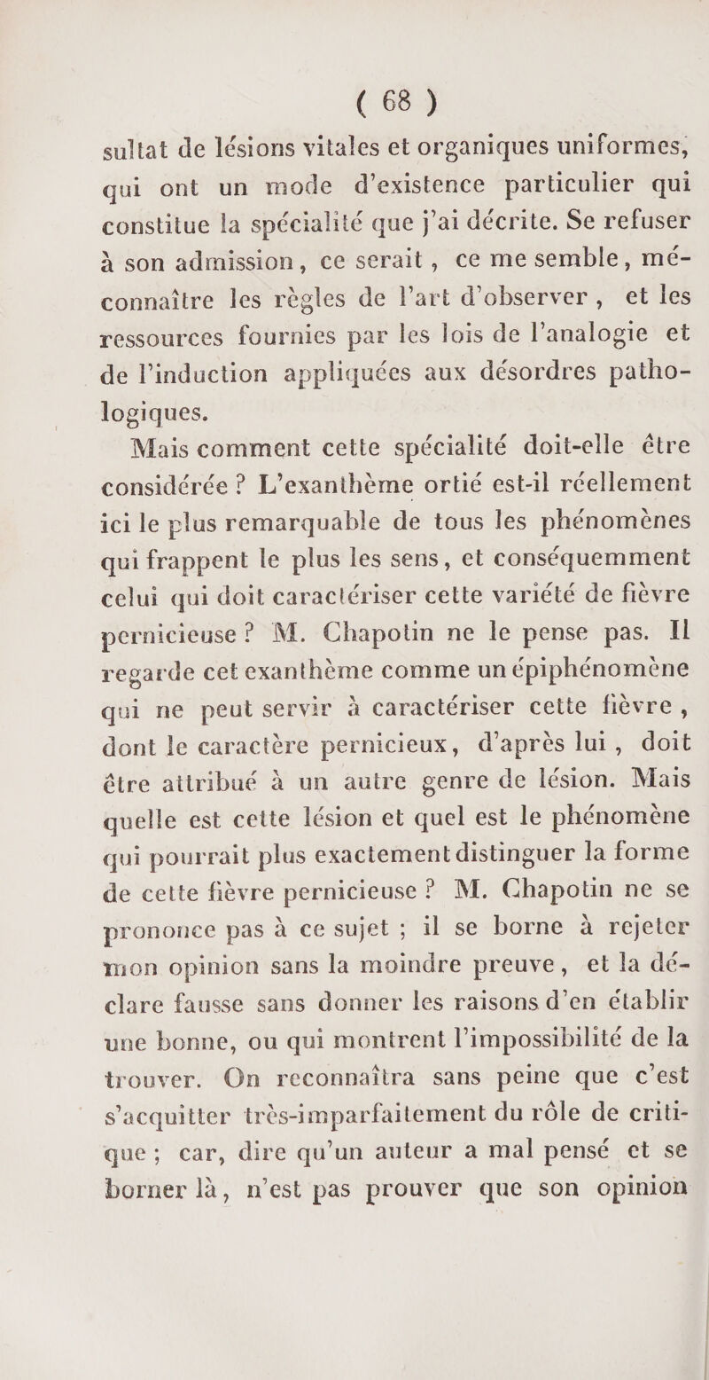 sultat de lésions vitales et organiques uniformes, qui ont un mode d’existence particulier qui constitue la spécialité que j’ai décrite. Se refuser à son admission, ce serait , ce me semble, mé¬ connaître les règles de l’art d’observer , et les ressources fournies par les lois de l’analogie et de rinduction appliquées aux désordres patho¬ logiques. Mais comment cette spécialité doit-elle être considérée ? L’exanthème ortié est-il réellement ici le plus remarquable de tous les phénomènes qui frappent le plus les sens, et conséquemment celui qui doit caractériser cette variété de fièvre pernicieuse ? M. Chapotin ne le pense pas. Il regarde cet exanthème comme un épiphénomène qui ne peut servir à caractériser cette fièvre , dont le caractère pernicieux, d’après lui , doit être attribué à un autre genre de lésion. Mais quelle est cette lésion et quel est le phénomène qui pourrait plus exactement distinguer la forme de cette lièvre pernicieuse ? M. Chapotin ne se prononce pas à ce sujet ; il se borne à rejeter tnon opinion sans la moindre preuve, et la dé¬ clare fausse sans donner les raisons d’en établir une bonne, ou qui montrent l’impossibilité de la trouver. On reconnaîtra sans peine que c’est s’acquitter très-imparfaitement du rôle de criti¬ que ; car, dire qu’un auteur a mal pensé et se borner là, n’est pas prouver que son opinion