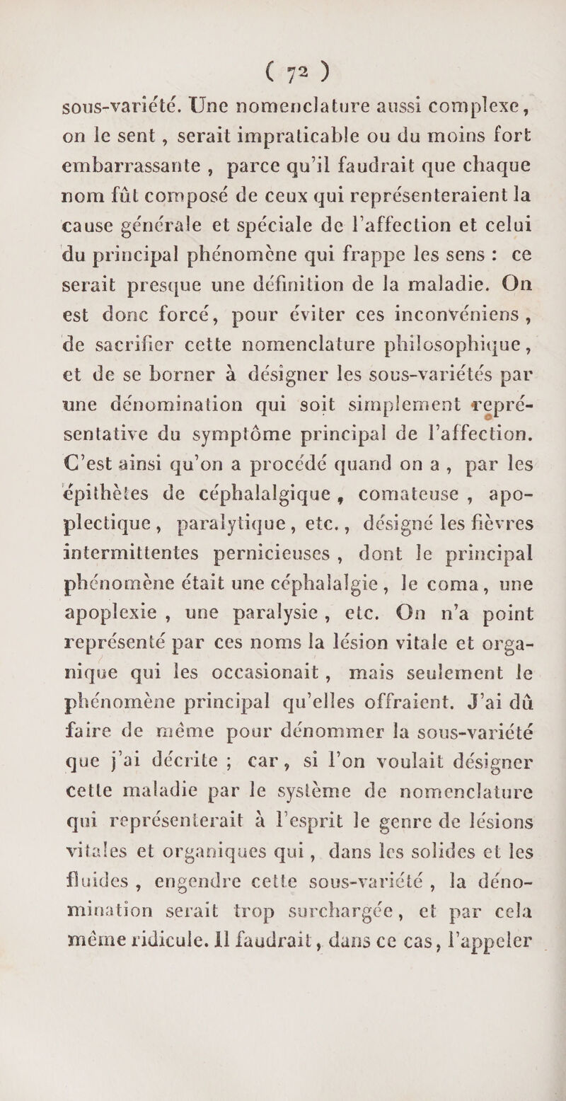 sous-variété. Une nomenclature aussi complexe, on le sent , serait impraticable ou du moins fort embarrassante , parce qu’il faudrait que chaque nom fût composé de ceux qui représenteraient la cause générale et spéciale de l’affection et celui du principal phénomène qui frappe les sens : ce serait presque une définition de la maladie. On est donc forcé, pour éviter ces inconvéniens , de sacrifier cette nomenclature philosophique, et de se borner à désigner les sous-variétés par une dénomination qui soit simplement repré¬ sentative du symptôme principal de l’affection. C’est ainsi qu’on a procédé quand on a , par les épithètes de céphalalgique f comateuse , apo¬ plectique , paralytique , etc., désigné les fièvres intermittentes pernicieuses , dont le principal phénomène était une céphalalgie , le coma, une apoplexie , une paralysie , etc. On n’a point représenté par ces noms la lésion vitale et orga¬ nique qui les occasionait , mais seulement le phénomène principal qu’elles offraient. J’ai dû faire de même pour dénommer la sous-variété que j’ai décrite ; car, si l’on voulait désigner cette maladie par le système de nomenclature qui représenterait à l’esprit le genre de lésions vitales et organiques qui , dans les solides et les fluides , engendre cette sous-variété , la déno¬ mination serait trop surchargée, et par cela meme ridicule. Il faudrait, dans ce cas, l’appeler