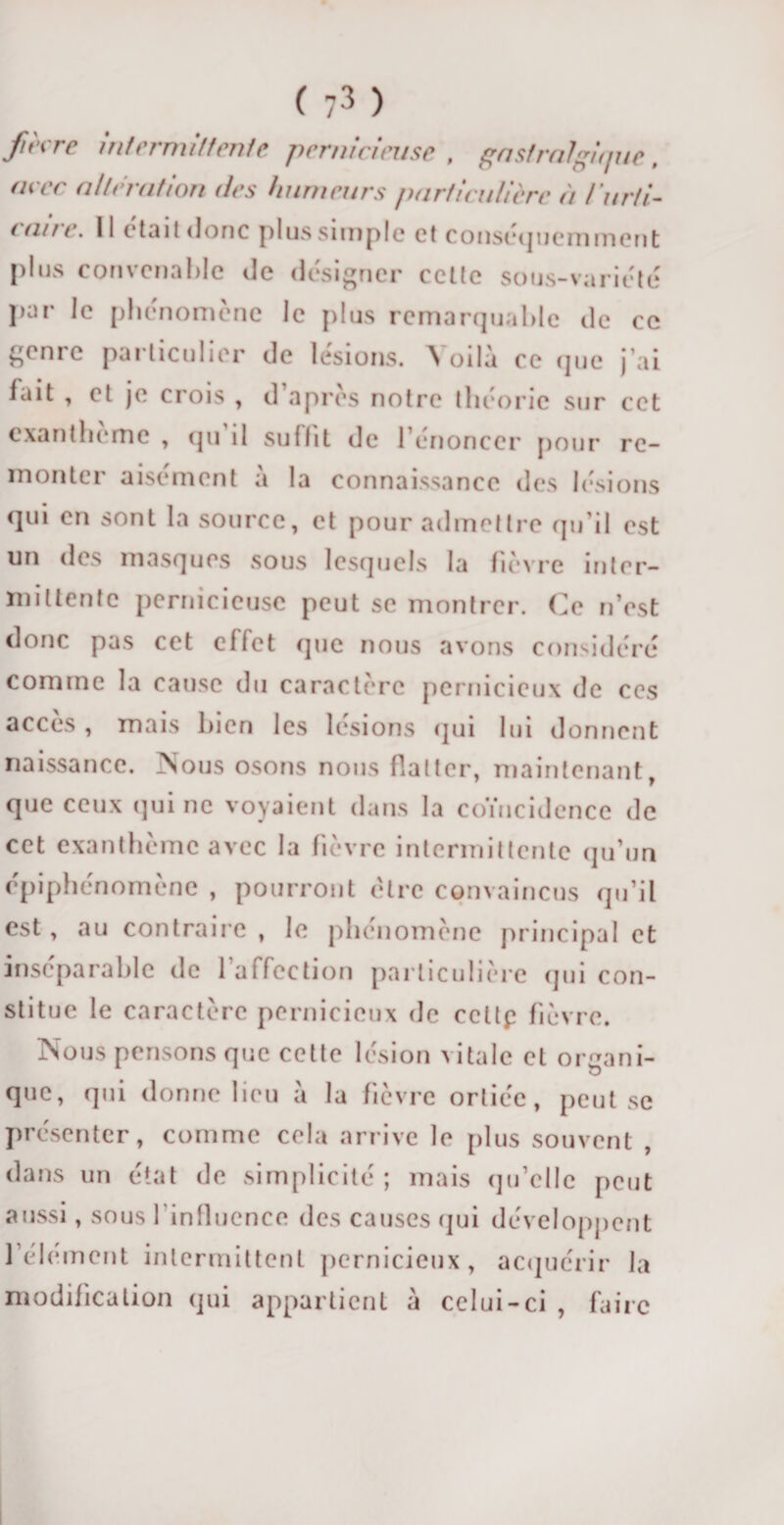 re intermittente pernicieuse , gastralgique, (n ée alteration des humeurs particulière à iurti- * aue. 11 était donc plus simple et conséquemment plus convenable de désigner cette sous-variété par le phénomène le plus remarquable de ce genre particulier de lésions. Voilà ce que j ai fait , et je crois , d apres notre théorie sur cet exanthème , qu il suffit de l’énoncer pour re¬ monter aisément à la connaissance des lésions qui en sont la source, et pour admettre qu’il est un des masques sous lesquels la fièvre inter¬ mittente pernicieuse peut se montrer. Ce n’est donc pas cet effet que nous avons considéré comme la cause du caractère pernicieux de ces accès , mais bien les lésions qui lui donnent naissance. Vous osons nous flatter, maintenant, que ceux qui ne voyaient dans la coïncidence de cet exanthème avec la fièvre intermittente qu’un épiphénomène , pourront être convaincus qu’il est, au contraire , le phénomène principal et inséparable de 1 affection particulière qui con¬ stitue le caractère pernicieux de cettp fièvre. Nous pensons que cette lésion vitale et organi¬ que, qui donne lieu à la fièvre ortiée, peut se présenter, comme cela arrive le plus souvent , dans un état de simplicité; mais qu’elle peut aussi, sous l'influence des causes qui développent l’élément intermittent pernicieux, acquérir la modification qui appartient à celui-ci , faire