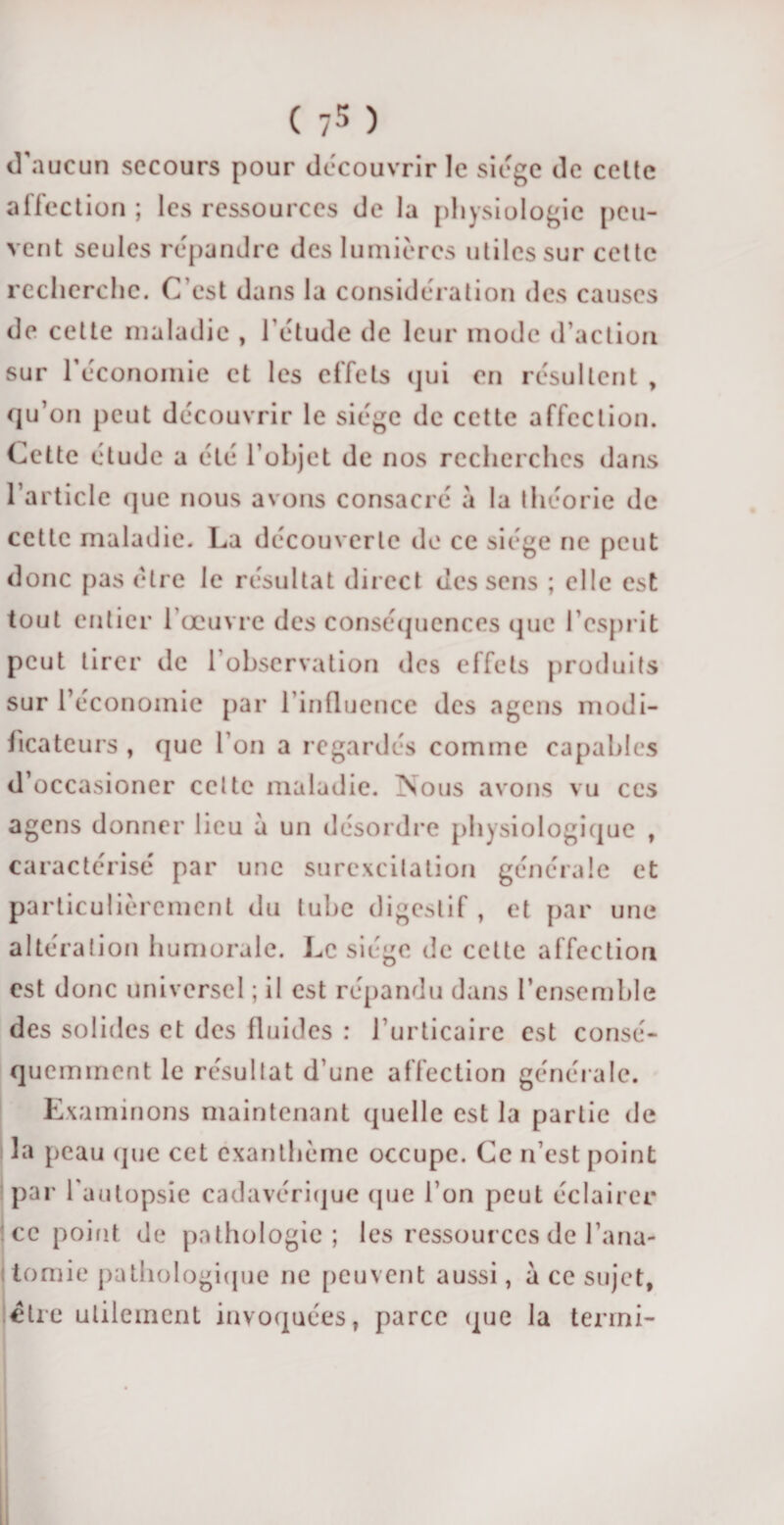 d’aucun secours pour découvrir le siège de celte affection ; les ressources de la physiologie peu¬ vent seules répandre des lumières utiles sur cette recherche. C’est dans la considération des causes de cette maladie , l’étude de leur mode d’action sur l'économie et les effets qui en résultent , qu’on peut découvrir le siège de cette affection. Cette étude a été l’objet de nos recherches dans l’article que nous avons consacré à la théorie de cette maladie. La découverte de ce siège ne peut donc pas être le résultat direct des sens ; elle est tout entier l’œuvre des conséquences que l’esprit peut tirer de 1 observation des effets produits sur l’économie par l’influence des agens modi¬ ficateurs , que l’on a regardés comme capables d’occasioner celte maladie. :Nous avons vu ces agens donner lieu à un désordre physiologique , caractérisé par une surexcitation générale et particulièrement du tube digestif, et par une altération humorale. Le siège de cette affection est donc universel ; il est répandu dans l’ensemble des solides et des fluides : l’urticaire est consé¬ quemment le résultat d’une affection générale. Examinons maintenant quelle est la partie de 3a peau que cet exanthème occupe. Ce n’est point par l'autopsie cadavérique que l’on peut éclairer i ce point de pathologie; les ressources de l’ana¬ tomie pathologique ne peuvent aussi, à ce sujet, être utilement invoquées, parce (pie la terrni-
