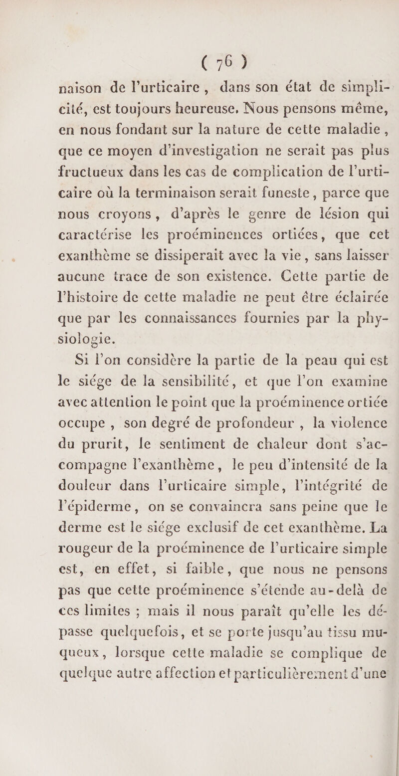 naison de l’urticaire , dans son état de simpli¬ cité, est toujours heureuse, Nous pensons même, en nous fondant sur la nature de cette maladie , que ce moyen d’investigation ne serait pas plus fructueux dans les cas de complication de l’urti¬ caire où la terminaison serait funeste, parce que nous croyons , d’après le genre de lésion qui caractérise les proéminences ortiées, que cet exanthème se dissiperait avec la vie, sans laisser aucune trace de son existence. Cette partie de l’histoire de cette maladie ne peut être éclairée que par les connaissances fournies par la phy¬ siologie. Si l’on considère la partie de la peau qui est le siège de la sensibilité, et que l’on examine avec attention le point que la proéminence ortiée occupe , son degré de profondeur , la violence du prurit, le sentiment de chaleur dont s’ac¬ compagne l’exanthème, le peu d’intensité de la douleur dans l’urticaire simple, l’intégrité de l’épiderme, on se convaincra sans peine que le derme est le siège exclusif de cet exanthème. La rougeur de la proéminence de l’urticaire simple est, en effet, si faible, que nous ne pensons pas que cette proéminence s’étende au-delà de ces limites ; mais il nous paraît qu’elle les dé¬ passe quelquefois, et se porte jusqu’au tissu mu¬ queux, lorsque cette maladie se complique de quelque autre affection et particulièrement d’une