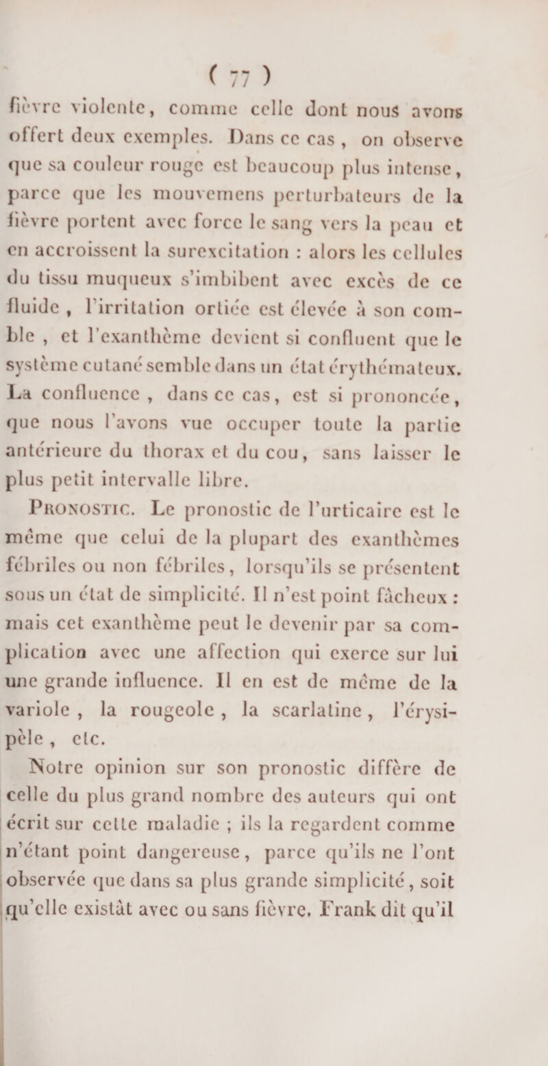 fiî'vrc violente, comme celle dont nous avons offert deux exemples. Dans ce cas , on observe que sa couleur rouge est beaucoup plus intense, parce que les mouvemens perturbateurs de la fièvre portent avec force le sang vers la peau et en accroissent la surexcitation : alors les cellules du tissu muqueux s’imbibent avec excès de ce fluide , 1 irritation ortiéc est élevée à son com¬ ble , et l’exanthème devient si confluent que le système cutané semble dans un état érythémateux. La confluence , dans ce cas, est si prononcée, que nous l’avons vue occuper toute la partie antérieure du thorax et du cou, sans laisser le plus petit intervalle libre. Pronostic. Le pronostic de l’urticaire est le meme (pie celui de la plupart des exanthèmes fébriles ou non fébriles, lorsqu’ils se présentent sous un état de simplicité. ïl n’est point fâcheux : mais cet exanthème peut le devenir par sa com¬ plication avec une affection qui exerce sur lui une grande influence. Il en est de meme de la variole , la rougeole , la scarlatine, l’érysi¬ pèle , etc. Notre opinion sur son pronostic diffère de celle du plus grand nombre des auteurs qui ont écrit sur celle maladie ; ils la regardent comme n’étant point dangereuse, parce qu’ils ne l’ont observée que dans sa plus grande simplicité, soit qu’elle existât avec ou sans fièvre. Frank dit qu’il