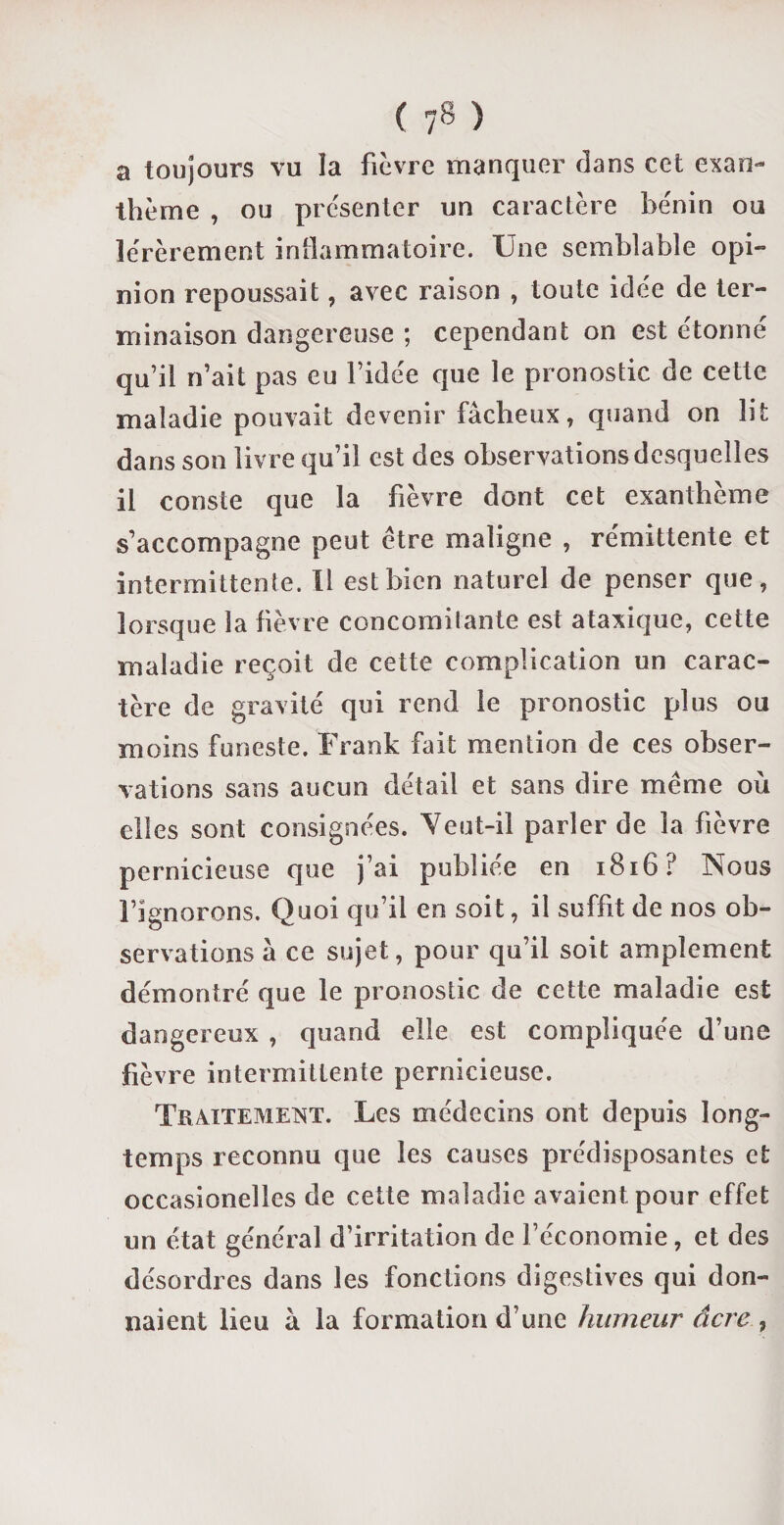 ( ) a toujours vu la fièvre manquer dans cet exan¬ thème , ou présenter un caractère bénin ou lérèrement inflammatoire. Une semblable opi¬ nion repoussait, avec raison , toute idée de ter¬ minaison dangereuse ; cependant on est étonné qu’il n’ait pas eu l’idée que le pronostic de cette maladie pouvait devenir fâcheux, quand on lit dans son livre qu’il est des observations desquelles il conste que la fièvre dont cet exanthème s’accompagne peut être maligne , rémittente et intermittente. Il est bien naturel de penser que, lorsque la fièvre concomitante est ataxique, cette maladie reçoit de cette complication un carac¬ tère de gravité qui rend le pronostic plus ou moins funeste. Frank fait mention de ces obser¬ vations sans aucun détail et sans dire meme où elles sont consignées. Veut-il parler de la fièvre pernicieuse que j’ai publiée en 1816? Nous l’ignorons. Quoi qu’il en soit, il suffit de nos ob¬ servations à ce sujet, pour qu’il soit amplement démontré que le pronostic de cette maladie est dangereux , quand elle est compliquée d’une fièvre intermittente pernicieuse. Traitement. Les médecins ont depuis long¬ temps reconnu que les causes prédisposantes et occasionelles de cette maladie avaient pour effet un état général d’irritation de l’économie, et des désordres dans les fonctions digestives qui don¬ naient lieu à la formation d’une humeur âcre ,