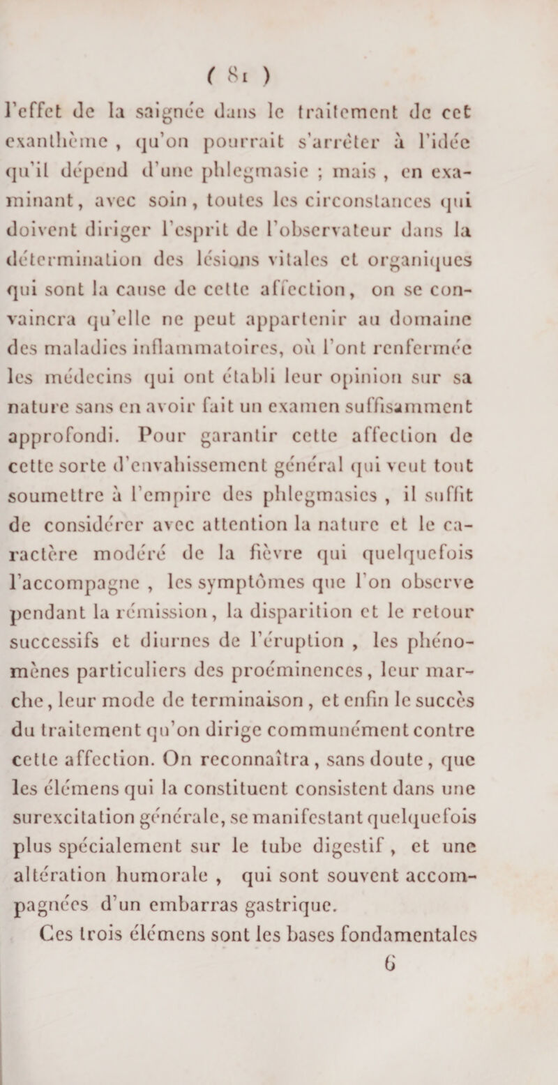 l’effet de la saignée dans le traitement de ect exanthème , qu’on pourrait s’arrêter à l’idée qu’il dépend d’une phlegmasie ; mais , en exa¬ minant, avec soin, toutes les circonstances qui doivent diriger l’esprit de l’observateur dans la détermination des lésions vitales et organiques qui sont la cause de cette affection, on se con¬ vaincra qu elle ne peut appartenir au domaine des maladies inflammatoires, où l’ont renfermée les médecins qui ont établi leur opinion sur sa nature sans en avoir fait un examen suffisamment approfondi. Pour garantir cette affection de cette sorte d’envahissement général (jui veut tout soumettre à l’empire des phlegmasics , il suffit de considérer avec attention la nature et le ca¬ ractère modéré de la fièvre qui quelquefois l'accompagne , les symptômes que l'on observe pendant la rémission, la disparition et le retour successifs et diurnes de l’éruption , les phéno¬ mènes particuliers des proéminences, leur mar¬ che , leur mode de terminaison , et enfin le succès du traitement qu’on dirige communément contre cette affection. On reconnaîtra, sans doute, que les élémens qui la constituent consistent dans une surexcitation générale, se manifestant quelquefois plus spécialement sur le tube digestif, et une altération humorale , qui sont souvent accom¬ pagnées d'un embarras gastrique. Ces trois élémens sont les bases fondamentales b