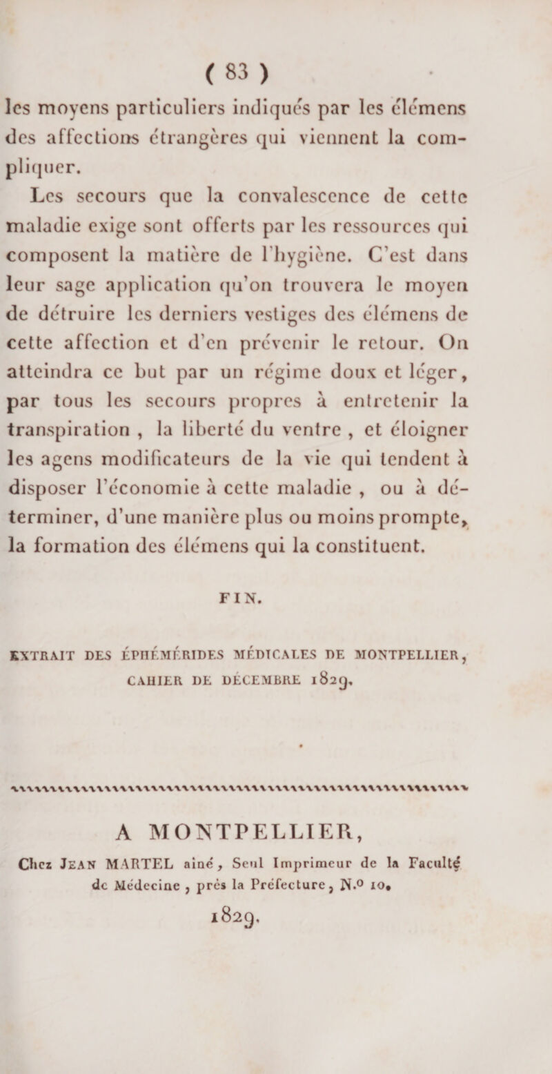 les moyens particuliers indiques par les élémens des affections étrangères qui viennent la com¬ pliquer. Les secours que la convalescence de cette maladie exige sont offerts par les ressources qui composent la matière de l'hygiène. C'est dans leur sage application qu'on trouvera le moyen de détruire les derniers vestiges des élémens de cette affection et d'en prévenir le retour. On atteindra ce but par un régime doux et léger, par tous les secours propres à entretenir la transpiration , la liberté du ventre , et éloigner les agens modificateurs de la vie qui tendent a disposer l’économie à cette maladie , ou à dé¬ terminer, d’une manière plus ou moins prompte, la formation des élémens qui la constituent. FIN. EXTRAIT DES ÉPHÉMÉRIDES MÉDICALES DE MONTPELLIER, CAUIER I)E DÉCEMBRE 182^. A MONTPELLIER, Chez JEAN MARTEL aine. Seul Imprimeur de la Faculté de Médecine , près la Préfecture, N*° 10* 1829,