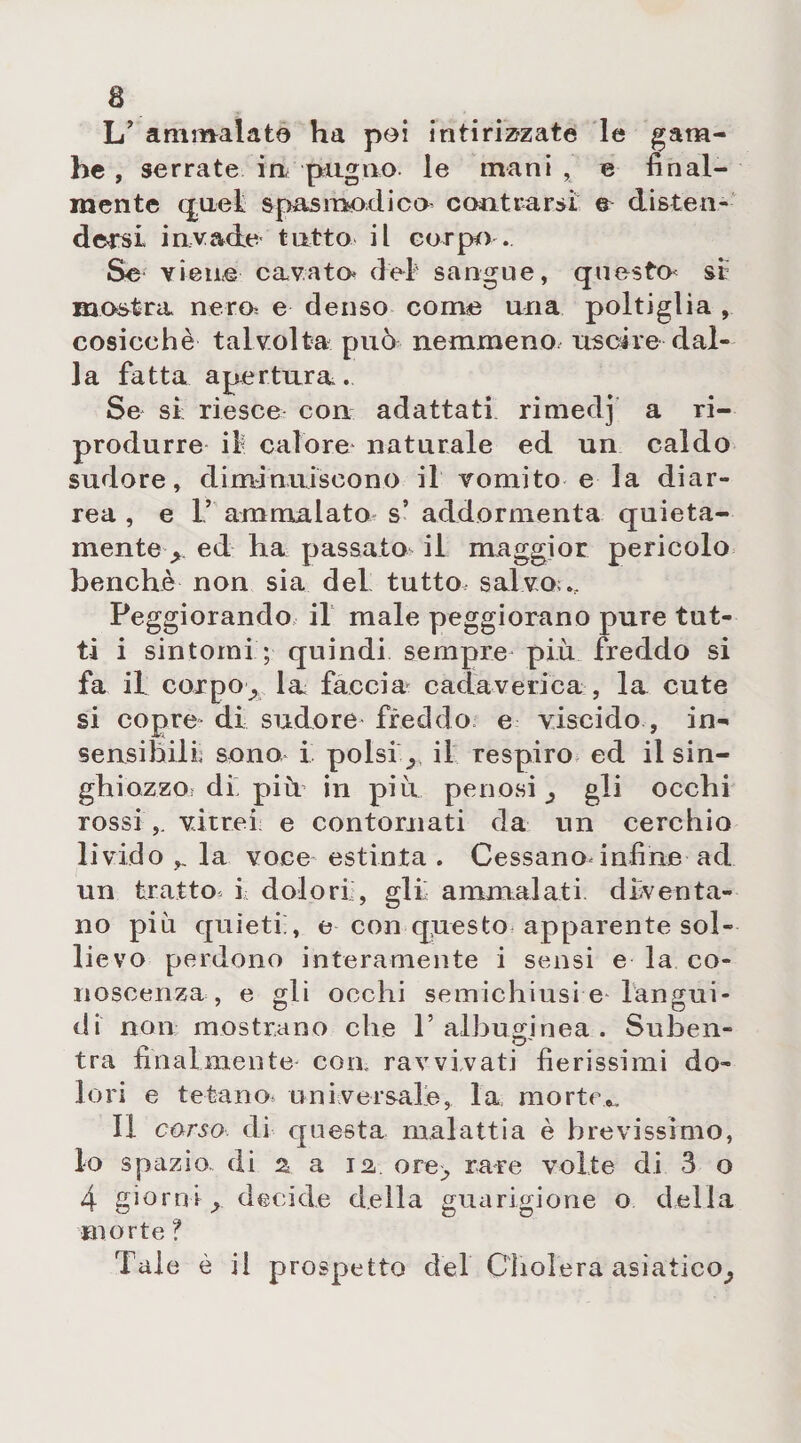 L’ ammalato ha pei intirizzate le gam¬ be , serrate in pugno le mani , e final¬ mente quel spasmodico contrarsi e disten¬ dersi invade tutto il corpo . Se viene cavato dei sangue, qne$to< se mostra nero e denso come una poltiglia , cosicché talvolta può nemmeno uscire dal¬ la fatta apertura. Se sì riesce con adattati rimedj a ri¬ produrre il calore naturale ed un caldo sudore, diminuiscono il vomito e la diar¬ rea , e I’ ammalato s’ addormenta quieta¬ mente y ed ha passato il maggior pericolo benché non sia del tutto, salvo .. Peggiorando il male peggiorano pure tut¬ ti i sintomi ; quindi sempre più freddo si fa il corpo^ la. faccia* cadaverica , la cute si copre di sudore freddo e viscido , in¬ sensibili sono i polsi r il respiro ed il sin¬ ghiozzo^ di più in più penosi ^ gli occhi rossi,, vitrei e contornati da un cerchio livido la voce estinta . Cessanodnfine ad ' un tratto i dolori, gli ammalati diventa¬ no più quieti;, e con questo apparente sol¬ lievo perdono interamente i sensi e la co¬ noscenza , e gli occhi semichiusi e langui¬ di non mostrano che T albumi nea . Su ben- tra finalmente^ con ravvivati fierissimi do¬ lori e tetano, universale, la morte^ II corso di q uesta malattia è brevissimo, lo spazio, di a a 12 ore^ rare volte di 3 o 4 giorni y decide della guarigione o della morte ? Tale è il prospetto del CTiolera asiatico^