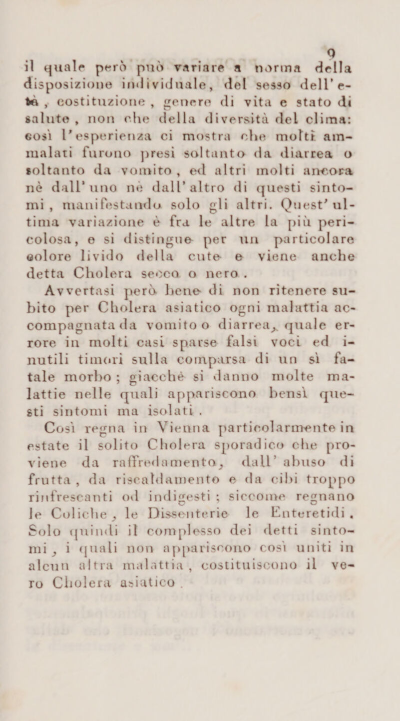 il quale però può variare a norma della disposizione individuale, del sesso dell’e- , costituzione , genere di vita e stato di saluto , non che della diversità del clima: e osi l'esperienza ci mostra che molti am¬ malati furono presi soltanto da diarrea o soltanto da vomito , ed altri molti ancora nè dall’uno nè dall’altro di questi sinto¬ mi , manifestando solo gli altri. Quest' ul¬ tima variazione è fra le altre la più peri¬ colosa, e si distingue per un particolare (iolore livido della cute e viene anche detta Cholera secco o nero . Avvertasi però bene di non ritenere su¬ bito per Cholera asiatico ogni malattia ac¬ compagnata da vomito o diarrea> quale er¬ rore in molti casi sparse falsi voci ed i- nutili timori sulla comparsa di un sì fa¬ tale morbo ; giacché si danno molte ma¬ lattie nelle quali appariscono bensì que¬ sti sintomi ma isolati . Così regna in Vienna particolarmente in estate il solito Cholera sporadico che pro¬ viene da raffrednmenta, dall’ abuso di frutta , da riscaldamento e da cibi troppo rinfrescanti od indigesti ; siccome regnano C 7 O le Coliche, le Dissenterie le Enteretidi . Solo quindi il complesso dei detti sinto¬ mi , i quali non appariscono così uniti in alcun altra malattia, costituiscono il ve¬ ro Cholera asiatico .