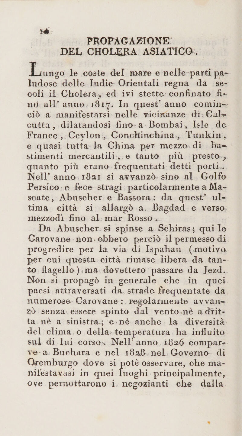 PROPAGAZIONE DEL CHOLERA ASIATICO. I-Jungo le coste del mare e nelle parti pa«- ludose delle Indie Orientali regna da se¬ coli il Cholera-, ed ivi stette confinato fi¬ no alP anno « 1817. In quest’anno comin¬ ciò a manifestarsi nelle vicinanze di Cal¬ cutta , dilatandosi fino a Bombai, Isle de France , Ceylon , Concliincbina , Tunkin, e quasi tutta la China per mezzo di ba- stimenti mercantili , e tanto più. presto ^ quanto più erano frequentati detti porti*. Nell’anno 1821 si avvanzò sino al Golfo Persico e fece stragi particolarmente a Ma- scate, Abuscher e Bassora : da quesP ul¬ tima città si allargò a, Bagdad e verso mezzodì fino al mar Rosso. Da Abuscher si spinse a Schiras ; qui le Carovane non. ebbero perciò il permesso di progredire per la via di Ispaban (motivo per cui questa città rimase libera da tan¬ to flagello ) ma dovettero passare da Jezd. Non si propagò in generale che in quei paesi attraversati da strade frequentate da numerose Carovane : regolarmente avvan¬ zò senza essere spinto dal vento nè a drit¬ ta nè a sinistra ; e nè anche la diversità del clima o della> temperatura ha influito sul di lui corso. Nell’anno 1826 compar¬ ve a Buchara e nel 1828 nel Governo di Gremburgo dove si potè osservare, ohe ma- nifestavasi in quei luoghi principalmente, ove pernottarono i negozianti che dalla
