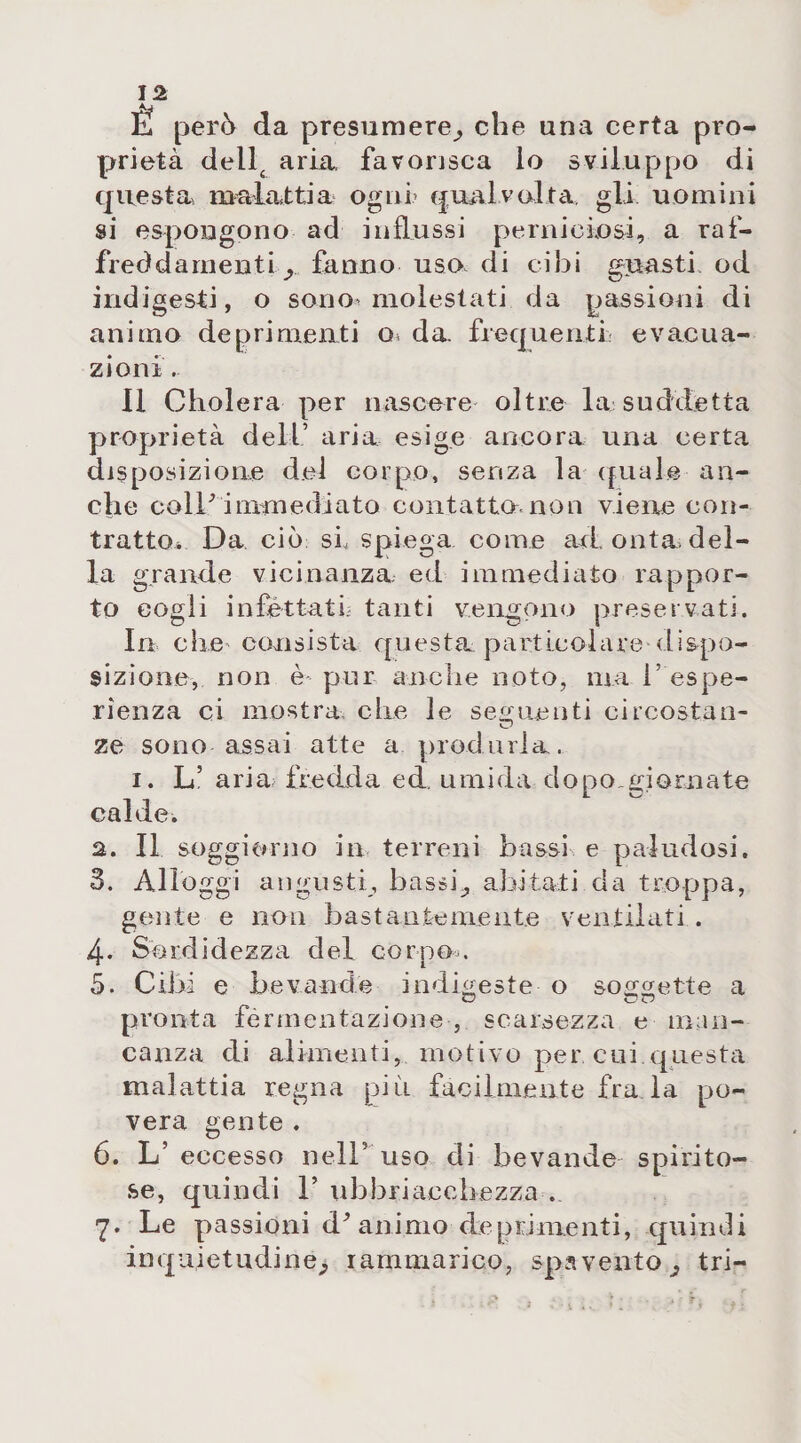 È però da presumere,, che una certa pro¬ prietà dellc aria favorisca lo sviluppo di questa malattia ogni’ qualvolta gli uomini si espongono ad influssi perniciosi, a raf¬ freddamenti y fanno uso. di cibi guasti od indigesti, o sono» molestati da passioni di animo deprimenti o&lt; da frequenti evacua¬ zioni . Il Cholera per nascere oltre la suddetta proprietà dell’ aria esige ancora una certa disposizione del corpo, senza la qual© an¬ che coll' immediato contatto, non viene con¬ tratto* Da ciò si spiega come ad onta, del¬ la grande vicinanza, ed immediato rappor¬ to cogli infettati' tanti vengono preservati. In che consista questa particolare dispo¬ sizione, non è pur anche noto, tua V espe¬ rienza ci mostra che le seguenti circostan- ze sono assai atte a produrla. i. L’aria, ire dxl a e d, u m i d a dopo gi o rn a te calde. а. Il soggiorno in terreni bassi e paludosi. 3. Alloggi angusti, bassi;, abitati da troppa, gente e non bastante niente ventilati . 4- Sordidezza del corpo.. 5. Cibi e bevande indiceste o soggette a pronta fermentazione -, scarsezza e man¬ canza di alimenti, motivo per cui.questa malattia regna più facilmente fra la po¬ vera gente . б. L’eccesso nell’uso di bevande spirito¬ se, quindi 1’ ubbriaccbezza . 7. Le passioni d^ animo deprimenti, quindi inquietudine^ rammarico, spavento^ tri-