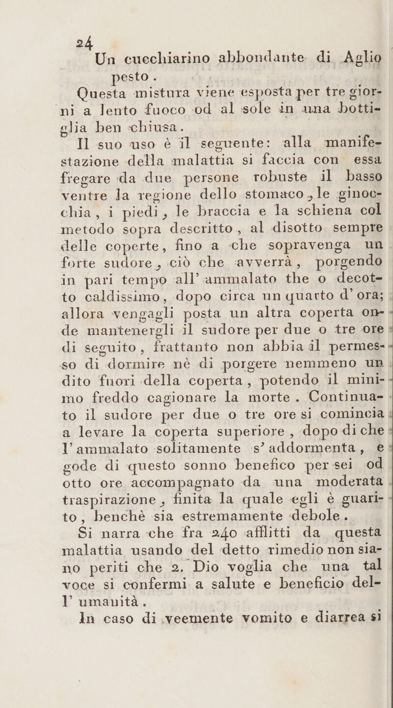 Un ciiccliiarino abbondante di Aglio pesto . Questa mistura viene esposta per tre gior¬ ni a lento fuoco od al sole in una botti¬ glia ben 'chiusa. Il suo uso è il seguente: alla manife¬ stazione della malattia si faccia con essa fregare da due persone robuste il basso ventre la regione dello stomaco ? le ginoc¬ chia , i piedi ^ le braccia e la schiena col metodo sopra descritto , al disotto sempre delle coperte, fino a che sopravenga un forte sudore ciò che avverrà, porgendo in pari tempo all’ ammalato thè o decot¬ to caldissimo, dopo circa un quarto d’ora; allora vengagli posta un altra coperta on¬ de mantenergli il sudore per due o tre ore di seguito, frattanto non abbiadi permes¬ so di dormire nè di porgere nemmeno un dito fuori della coperta , potendo il mini¬ mo freddo cagionare la morte . Continua¬ to il sudore per due o tre ore si comincia a levare la coperta superiore , dopo di che 1’ ammalato solitamente s* addormenta , e gode di questo sonno benefico per sei od otto ore accompagnato da una moderata traspirazione^ finita la quale egli è guari¬ to , benché sia estremamente debole . Si narra che fra 24° afflitti da questa malattia usando del detto rimedio non sia¬ no periti che 2. Dio voglia che una tal voce si confermi a salute e beneficio del- 1’ umanità . In caso di veemente vomito e diarrea si