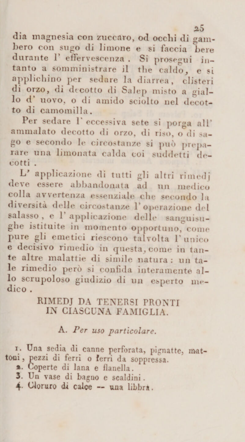 a5 dia magnesia con znccaro, od occhi di gam¬ bero con sugo di limone e si faccia bere durante 1’ effervescenza . Si prosegui in¬ tanto a somministrare il thè caldo, e si applichino per sedare la diarrea, clisteri di orzo, di dtcotto di Salep misto a gial¬ lo d uovo, o di amido sciolto nel decot¬ to di camomilla. Per sedare V eccessiva sete si porga all’ ammalato decotto di orzo, ili riso, o di sa¬ go e secondo le circostanze si può prepa¬ rare una limonata calda coi suddetti de¬ cotti . L/ applicazione di tutti gli altri rimedi deve essere abbandonata ad un medico colla avvertenza essenziale clic secondo la diversità delle circostanze 1 operazione del salasso , e 1 applicazione delle sanguisu¬ ghe istituite iu momento opportuno, come pure gli emetici riescono talvolta runico e decisivo rimedio in questa, come in tan¬ te altre malattie di simile natura : un ta¬ le rimedio però si confida interamente al¬ lo sciupoloso giudizio di un esperto me¬ dico . RIMEDJ DA TENERSI PRONTI IN CIASCUNA FAMIGLIA. A. Per uso particolare. i. Una sedia di canne perforata, pignatte, mat¬ toni , pezzi di ferri o ferri da soppressa. ». Coperte di lana e flanella. 3. Un vase di bagno e scaldini. 4- Cloruro di calce — una libbra.