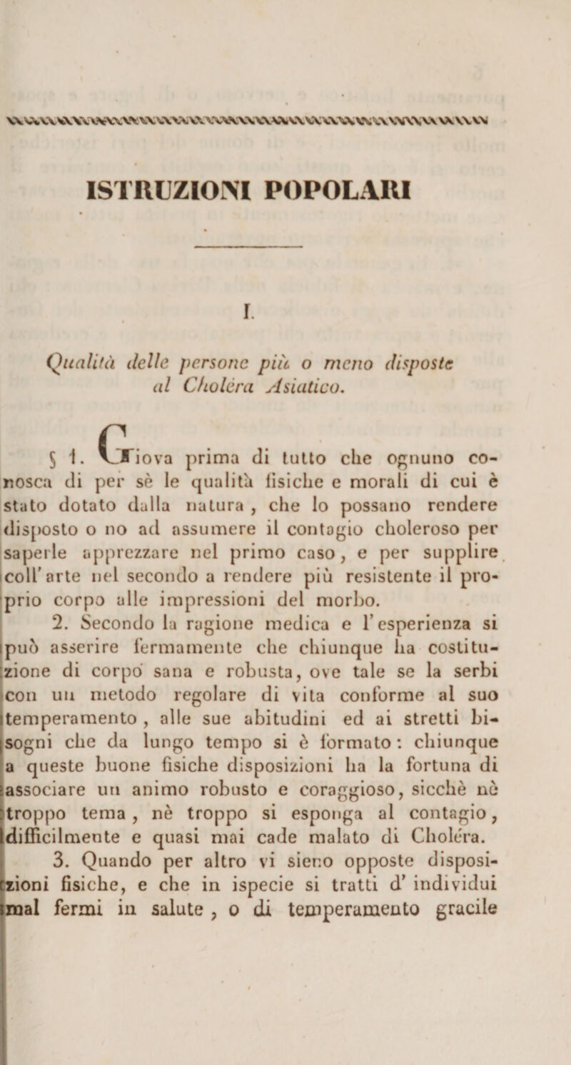 ISTRUZIONI POPOLARI r t Qualità lidie persone più o meno disposte al Cho lèni Asiatico. 5 1. V_Xiova prima di tutto che ognuno co¬ nosca di per sè le qualità fìsiche e morali di cui è stato dotato dalla natura , che lo possano rendere disposto o no ad assumere il contagio choleroso per saperle apprezzare nel primo caso, e per supplire icoll’arte nel secondo a rendere più resistente il pro¬ prio corpo alle impressioni del morbo. 2. Secondo la ragione medica e l’esperienza si ipuo asserire fermamente che chiunque ha costitu¬ zione di corpo sana e robusta, ove tale se la serbi (con un metodo regolare di vita conforme al suo (temperamento , alle sue abitudini ed ai stretti bi- jsogni che da lungo tempo si è formato: chiunque a queste buone fisiche disposizioni ha la fortuna di •associare un animo robusto e coraggioso, sicché nò [troppo tema , nè troppo si esponga al contagio, Idifficilmente e quasi mai cade malato di Choléra. 3. Quando per altro vi sieno opposte disposi- Czioni fisiche, e che in ispecie si tratti d’ individui linai fermi in salute , o di temperamento gracile