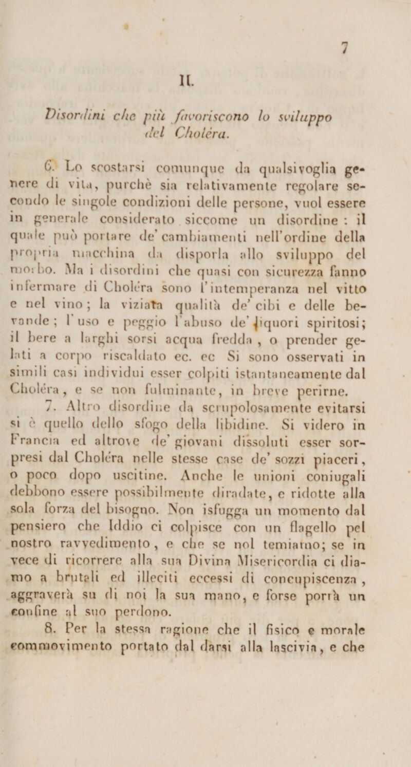 11. Disordini che più favoriscono io sviluppo del Choléra. 6V Lo scostarsi comunque da qualsivoglia ge¬ nere di vita, purché sia relativamente regolare se¬ condo le singole condizioni delle persone, vuol essere in generale considerato siccome un disordine : il quale può portare de cambiamenti nell’ordine della propria macchina da disporla allo sviluppo del mo: ho. iVIa i disordini che quasi con sicurezza fanno infermare di Choléra sono l’intemperanza nel vitto e nel vino ; la viziata qualità de’ cibi e delle be¬ vande ; 1 uso e peggio l’abuso de liquori spiritosi; il bere a larghi sorsi acqua fredda , o prender ge¬ lati a corpo riscaldato oc. ec Si sono osservati in simili casi individui esser colpiti istantaneamente dal Choléra , e se non fulminante, in breve perirne. &gt;. Altro disordine da scrupolosamente evitarsi si è quello dello sfogo della libidine. Si videro in Francia ed altro\e de’giovani dissoluti esser sor¬ presi dal Choléra nelle stesse case de’ sozzi piaceri, o poco dopo uscitine. Anche le unioni coniugali debbono essere possibilmente diradate, e ridotte alla sola forza del bisogno. Aon isfugga un momento dal pensiero che Iddio ci colpisce con un flagello pel nostro ravvedimento, e che se noi temiamo; se in vece di ricorrere alla sua Divina Misericordia ci dia¬ mo a brutali eri illeciti eccessi di concupiscenza , aggraverà su rii noi la sua mano, e forse porrà un confine r&gt;l suo perdono. 8. Per la stessa ragione che il fìsico e morale commovimento portato dal darsi alba lascivia, e che