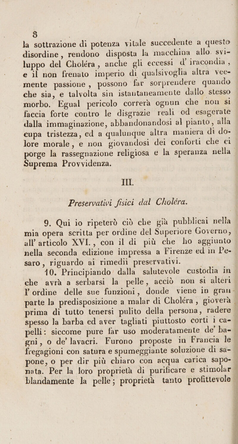 la sottrazione di potenza vitale succedente a questo disordine, rendono disposta la macchina allo svi¬ luppo del Choléra , anche gli eccessi d iracondia , e il non frenalo imperio di qualsivoglia altra vee¬ mente passione , possono far sorprendere quando che sia, e talvolta sin istantaneamente dallo stesso morbo. Egual pericolo correrà ognun che non si faccia forte contro le disgrazie reali od esagerate dalla immaginazione, abbandonandosi al pianto, alla cupa tristezza, ed a qualunque altra maniera di do¬ lore morale , e non giovandosi dei conforti che ci porge la rassegnazione religiosa e la speranza nella Suprema Provvidenza. III. Preservativi fisici dal Choléra. 9. Qui io ripeterò ciò che già pubblicai nella mia opera scritta per ordine dei Superiore Governo, all* articolo XVI. , con il di più che ho aggiunto nella seconda edizione impressa a Firenze ed in Pe¬ saro, riguardo ai rimediì preservativi. 10. Principiando1 dalla salutevole custodia in che avrà a serbarsi la pelle, accio non si alteri F ordine delle sue funzioni, donde viene in gran parte la predisposizione a malar di Choléra , gioverà prima di tutto tenersi pulito della persona, radere spesso la barba ed aver tagliati piuttosto corti i ca¬ pelli: siccome pure far uso moderatamente de ba¬ gni, o de’lavacri. Furono proposte in Francia le fregagioni con satura e spumeggiante soluzione di sa¬ pone, o per dir più chiaro con acqua carica sapo¬ nata. Per la loro proprietà di purificare e stimolar blandamente la pelle ; proprietà tanto profittevole