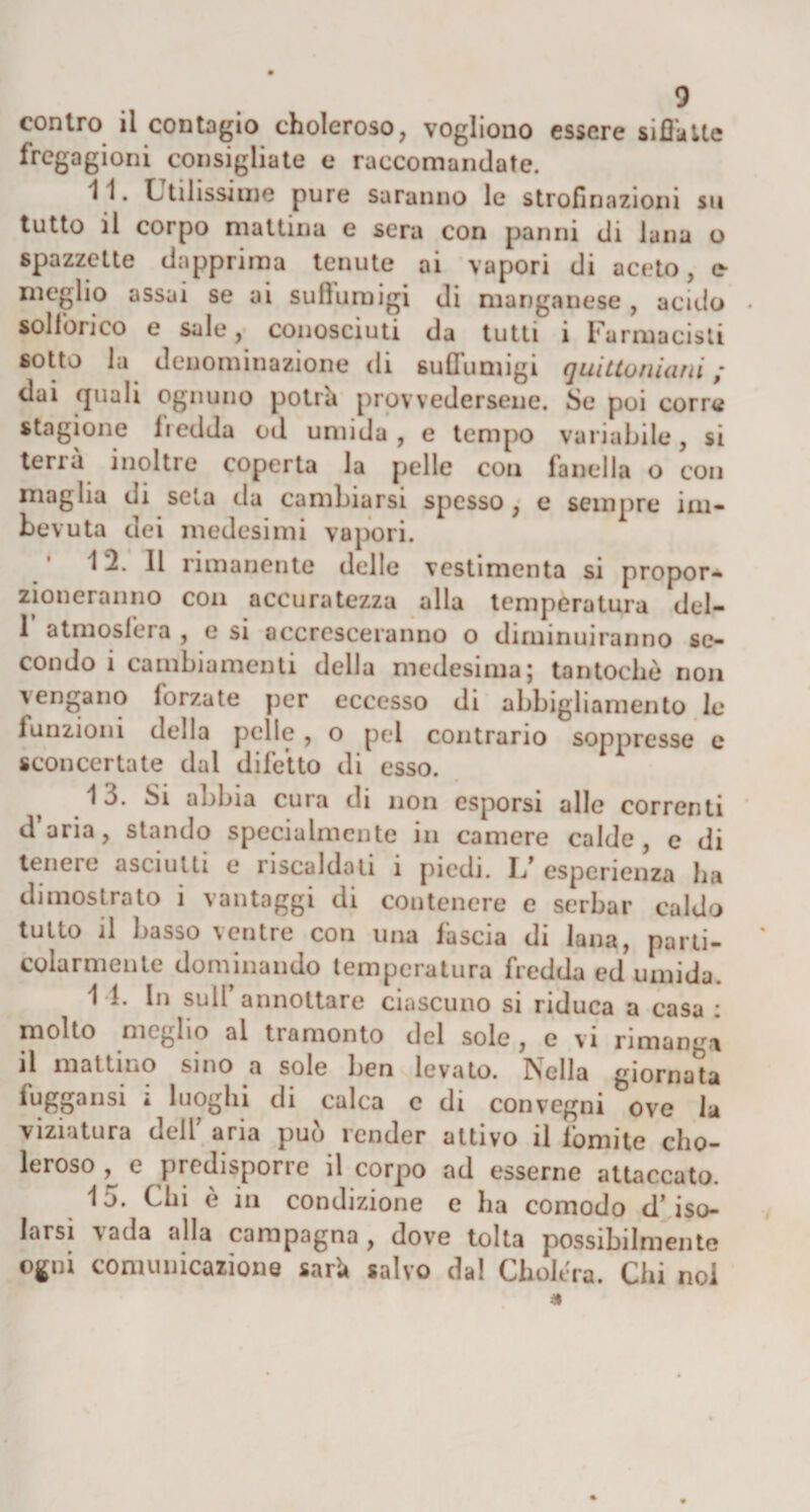 contro il contagio choleroso, vogliono essere siffatte fregagioni consigliate e raccomandate. 11. Utilissime pure saranno le strofinazioni su tutto il corpo mattina e sera con panni di lana o spazzctte dapprima tenute ai vapori di aceto, e- meglio assai se ai sullumigi di manganese , acido sollòrico e sale, conosciuti da tutti i Farmacisti sotto la denominazione di sullumigi quittoniani ; dai quali ognuno potrà provvedersene. Se poi corre stagione fredda od umida , e tempo variabile, si tenù inoltre coperta la pelle con fanella o con maglia di seta da cambiarsi spesso , e sempre im- bev uta dei medesimi vapori. 12. Il rimanente delle vcstimenta si propor¬ zioneranno con accuratezza alla temperatura del- 1 atmosfera , e si accresceranno o diminuiranno se¬ condo i cambiamenti della medesima; tantoché non \ erigano forzate per eccesso di abbigliamento le funzioni della pelle, o pel contrario soppresse e sconcertate dal difetto di esso. 1 3. Si abbia cura di non esporsi alle correnti daria, stando specialmente in camere calde, e di teneie asciutti e riscaldati ì piedi. L/ esperienza ha dimostrato i vantaggi di contenere e serbar caldo tutto il basso ventre con una fascia di lana, parti¬ colarmente dominando temperatura fredda ed umida. 11. In sull’annottare ciascuno si riduca a casa : molto meglio al tramonto del sole , e vi rimanga il mattino sino a sole ben levato. Nella giornata fuggansi * luoghi di calca c di convegni ove la viziatura dell’ aria può render attivo il fomite cho¬ leroso , e predisporre il corpo ad esserne attaccato. 15. Chi è in condizione e ha comodo d’ iso¬ larsi vada alla campagna, dove tolta possibilmente ogni comunicazione sarà salvo da! Cholera. Chi noi