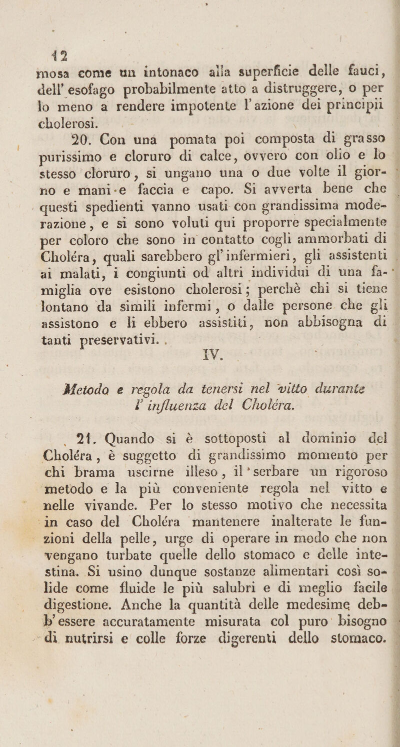 niosa come un intonaco alla superficie delle fauci, dell’esofago probabilmente atto a distruggere, o per io meno a rendere impotente Fazione dei princìpi! ciiolerosi. 20. Con una pomata poi composta di grasso purissimo e cloruro di calce, ovvero con olio e lo stesso cloruro , si ungano una o due volte il gior¬ no e manine faccia e capo. Si avverta bene che questi spedienti vanno usati con grandissima mode¬ razione , e si sono voluti qui proporre specialmente per coloro che sono in contatto cogli ammorbati di Choléra, quali sarebbero gFinfermieri, gli assistenti ai malati, i congiunti od altri individui di una fa¬ miglia ove esistono cbolerosi ; perchè chi si tiene lontano da simili infermi, o dalie persone che gli assistono e li ebbero assistiti, non abbisogna di tanti preservativi. , IV. Metodo e regola da tenersi nel vitto durante V influenza del Choléra. 21. Quando si è sottoposti al dominio del Choléra , è suggello di grandissimo momento per chi brama uscirne illeso, diserbare un rigoroso metodo e la più conveniente regola nel vitto e nelle vivande. Per lo stesso motivo che necessita in caso del Choléra mantenere inalterate le fun¬ zioni della pelle, urge di operare in modo che non vengano turbate quelle dello stomaco e delle inte¬ stina. Si usino dunque sostanze alimentari così so¬ lide come fluide le più salubri e di meglio facile digestione. Anche la quantità delle medesime deb- h7 essere accuratamente misurata col puro bisogno di nutrirsi e colle forze digerenti dello stomaco.