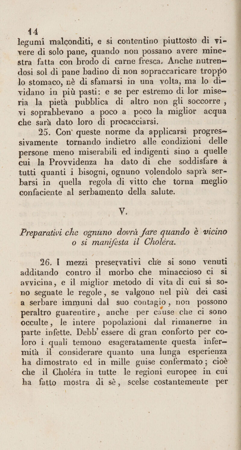 legumi malconditi, e si contentino piuttosto di vi¬ vere di solo pane, quando non possano avere mine¬ stra fatta con brodo di carne fresca. Anche nutren¬ dosi sol di pane badino di non sopraccaricare troppo lo stomaco, nè di sfamarsi in una volta, ma lo di¬ vidano in più pasti: e se per estremo di lor mise¬ ria la pietà pubblica di altro non gli soccorre , vi soprabbevano a poco a poco la miglior acqua che sarà dato loro di procacciarsi. 25. Con' queste norme da applicarsi progres¬ sivamente tornando indietro alle condizioni delle persone meno miserabili ed indigenti sino a quelle cui la Provvidenza ha dato di che soddisfare à tutti quanti i bisogni, ognuno volendolo sapra ser¬ barsi in quella regola di vitto che torna meglio confaciente al serbamento della salute. Preparativi che ognuno dovrà fare quando è vicino o si manifesta il Choléra. / 26. I mezzi preservativi che si sono venuti additando contro il morbo che minaccioso ci si avvicina, e il miglior metodo di vita di cui si so¬ no segnate le regole, se valgono nel più dei casi a serbare immuni dal suo contagio , non possono peraltro guarentire, anche per cause che ci sono occulte, le intere popolazioni dal rimanerne in parte infette, Debb’ essere di gran conforto per co¬ loro i quali temono esageratamente questa infer¬ mità il considerare quanto una lunga esperienza ha dimostrato ed in mille guise confermato ; cioè che il Choléra in tutte le regioni europee in cui ha fatto mostra di sè, scelse costantemente per