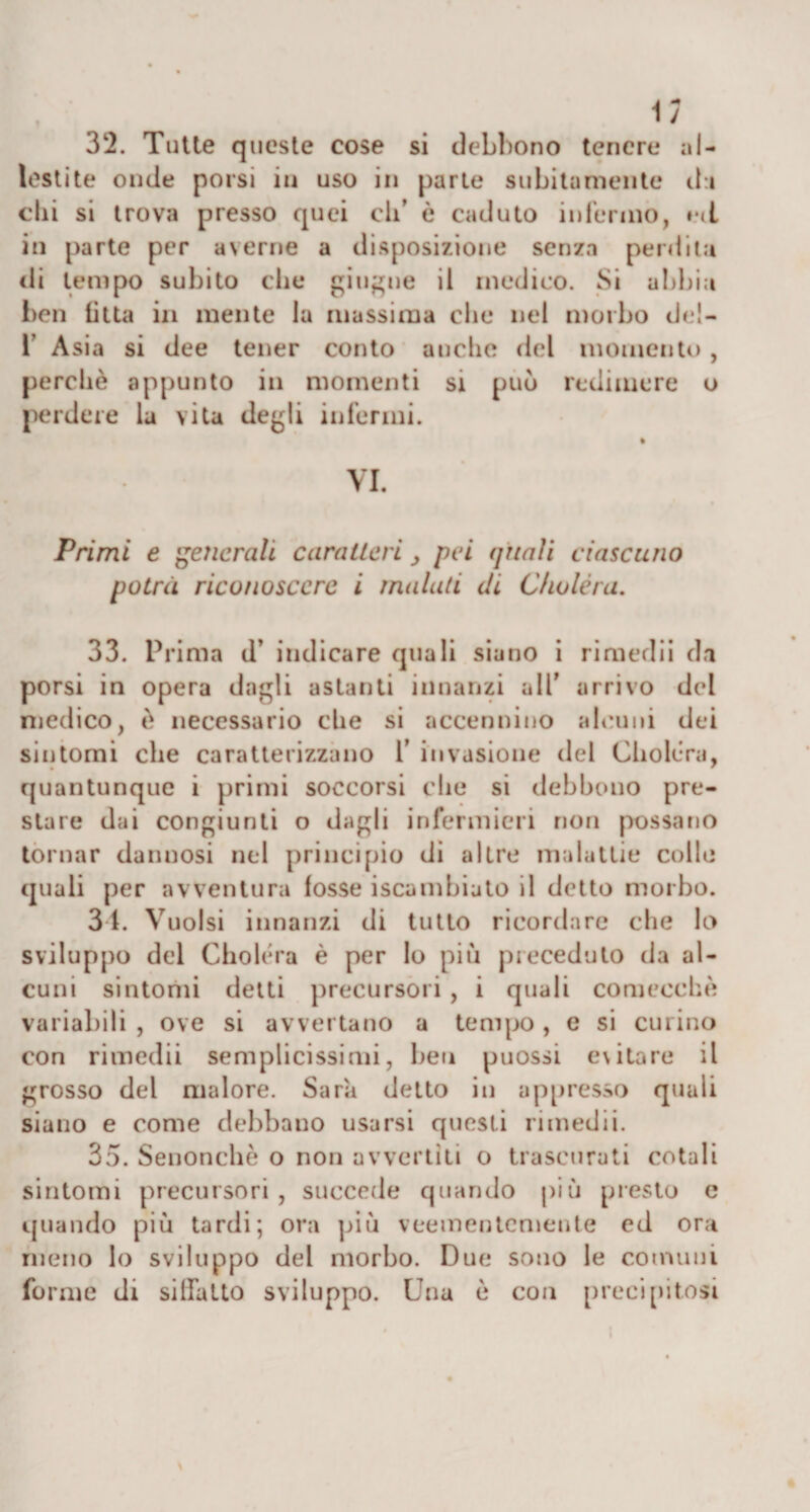 32. Tutte queste cose si debbono tenere al- lestite onde porsi in uso in parte subitamente du chi si trova presso quei eli’ è caduto infermo, t*&lt;l in parte per averne a disposizione senza perdita «li tempo subito che giugne il medico. Si abbia ben Otta in mente la massima che nel morbo del- T Asia si dee tener conto anche del momento, perchè appunto in momenti si può redimere o perdere la vita degli infermi. VI. Primi e generali caratteri, pei quali ciascuno potrà riconoscere i malati di C/iuléra. 33. Prima d’ indicare quali siano i rimedii da porsi in opera dagli astanti innanzi all’ arrivo del medico, è necessario che si accennino alcuni dei sintomi che caratterizzano 1’ invasione del Choléra, quantunque i primi soccorsi che si debbono pre¬ stare dai congiunti o dagli infermieri non possano tornar dannosi nel principio di altre malattie colle quali per avventura fosse iscambiato il detto morbo. 31. Vuoisi innanzi di tutto ricordare che lo sviluppo del Choléra è per Io più preceduto da al¬ cuni sintomi detti precursori, i quali comecché variabili , ove si avvertano a tempo , e si curino con rimedii semplicissimi, ben puossi evitare il grosso del malore. Sarà detto in appresso quali siano e come debbano usarsi questi rimedii. 35. Senonchè o non avvertiti o trascurati cotali sintomi precursori, succede quando più presto e quando più tardi; ora più veementemente ed ora meno lo sviluppo del morbo. Due sono le comuni forme di siffatto sviluppo. Una è con precipitosi