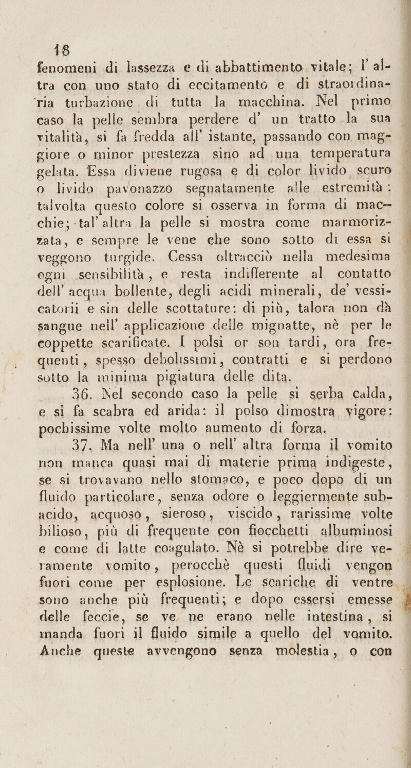 16 fenomeni di lassezza e di abbattimento vitale; l’al¬ tra con uno stato di eccitamento e di straordina¬ ria turbazione di tutta la macchina. Nel primo caso la pelle sembra perdere d’ un tratto la sua vitalità, si fa fredda all’ istante, passando con mag¬ giore o minor prestezza sino ad una temperatura gelata. Essa rii viene rugosa e di color livido scuro o livido pavonaZzo segnatamente alle estremità : talvolta questo colore si osserva in forma di mac¬ chie; tal’altra la pelle si mostra come marmoriz¬ zata, e sempre Je véne che sono sotto di essa si veggono turgide. Cessa oltracciò nella medesima ogni sensibilità, e resta indifferente al contatto dell’acqua bollente, degli acidi minerali, de’ vessi- catoni e sin delle scottature: di piò, talora non dà sangue nell’ applicazione delle mignatte, nè per le coppette scarificate. I polsi or som tardi, ora fre¬ quenti, spesso debolissimi, contratti e si perdono sotto la minima pigiatura delle dita. 36. Nel secondo caso la pelle si serba Calda, e si fa scabra ed arida: il polso dimostra vigore: pochissime volte molto aumento di forza. 37, Ma nell’ una o nell’ altra forma il vomito non manca quasi mai di materie prima indigeste, se si trovavano nello stomaco, e poco dopo di un fluido particolare, senza odore o leggiermente sub¬ acido, acquoso, sieroso, viscido, rarissime volte bilioso, più di frequente con fiocchetti albuminosi e come di latte coagulato. Nè si potrebbe dire ve¬ ramente vomito, perocché questi fluidi vengon fuori come per esplosione. Le scariche di ventre sono anche più frequenti; e dopo essersi emesse delle feccie, se ve ne erano nelle intestina , si manda fuori il fluido simile a quello del vomito. Anche queste avvengono senza molestia, o con