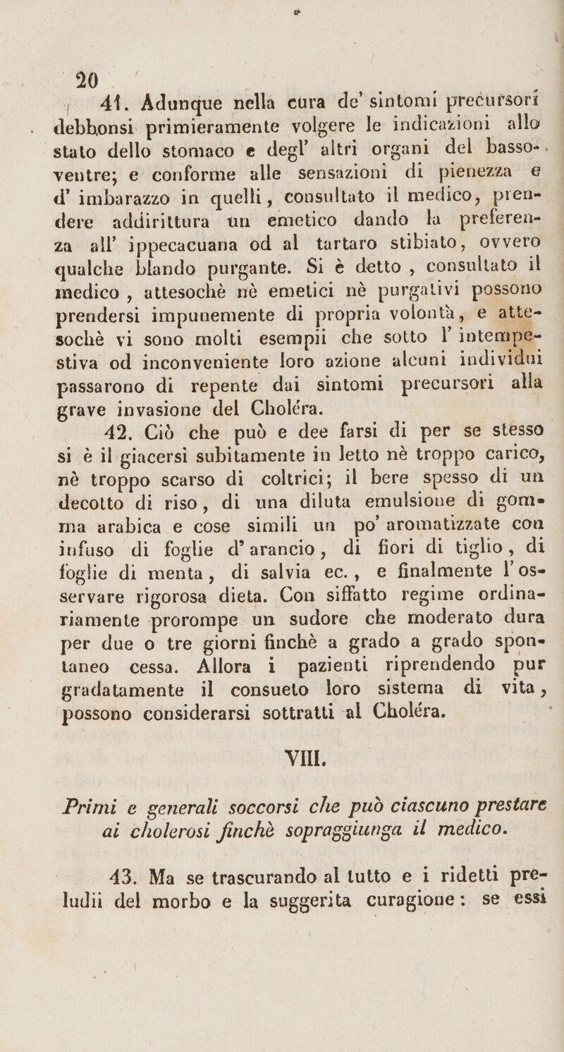 41. Adunque nella cura de’sintomi precursori debhonsi primieramente volgere le indicazioni allo stalo dello stomaco e degl’ altri organi del basso- ventre; e conforme alle sensazioni di pienezza e ci’ imbarazzo in quelli, consultato il medico, pren¬ dere addirittura un emetico dando la preferen¬ za all’ ippecacuana od al tartaro stibiato, ovvero qualche blando purgante. Si è detto , consultato il medico , attesoché nò emetici nò purgativi possono prendersi impunemente di propria volontà, e atte¬ soché vi sono molti esempii che sotto Y intempe¬ stiva od inconveniente loro azione alcuni individui passarono di repente dai sintomi precursori alla grave invasione dei Choléra. 42. Ciò che può e dee farsi di per se stesso si è il giacersi subitamente in letto nè troppo carico, nè troppo scarso di coltrici; il bere spesso di un decotto di riso , di una diiuta emulsione di goni* ma arabica e cose simili un po’ aromatizzate con infuso di foglie d’arancio, di fiori di tiglio, di foglie di menta , di salvia ec. , e finalmente 1 os¬ servare rigorosa dieta. Con siffatto regime ordina¬ riamente prorompe un sudore che moderato dura per due o tre giorni finché a grado a grado spon¬ taneo cessa. Allora i pazienti riprendendo pur gradatamente il consueto loro sistema di vita, possono considerarsi sottratti al Chole'ra. Vili. Primi e generali soccorsi che può ciascuno prestare ai cholerosi finche sopraggiunga il medico. 43. Ma se trascurando al lutto e i ridetti pre¬ ludi! del morbo e la suggerita curagione : se essi