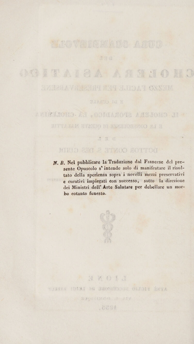 JV. B. Nel pubblicare la Traduzione dal Francese del pre¬ sente Opuscolo s*intende solo di manifestare il risul¬ tato della sperienza sopra i novèlli mezzi preservativi e curativi impiegati con successo» sotto la direzione dei Ministri dell’ Arte Salutare per debellare un mor¬ bo cotanto funesto.