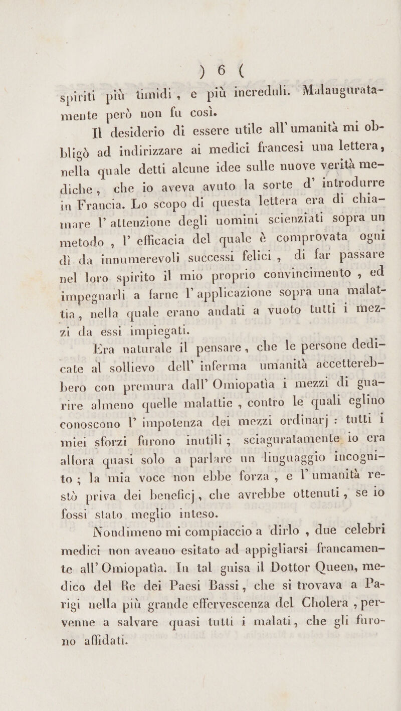 spiriti più timidi , e più increduli. Malaugurata¬ mente però non fu cosi. Il desiderio di essere utile all’ umanità mi ob¬ bligò ad indirizzare ai medici francesi una lettera, nella quale detti alcune idee sulle nuove verità me¬ diche , che io aveva avuto la sorte d introdurre in Francia. Lo scopo di questa lettera era di chia¬ mare 1’ attenzione degli uomini scienziati sopra un metodo , 1’ efficacia del quale è comprovata ogni di da innumerevoli successi felici , di far passate nel loro spirito il mio proprio convincimento , ed impegnarli a farne V applicazione sopra una malat- tia, nella quale erano andati a vuoto tutti i mez¬ zi da essi impiegati. Era naturale il pensare , che le persone dedi¬ cate al sollievo dell inferma umanità accettei eb¬ bero con premura dall Omiopatia i mezzi di gua¬ rire almeno quelle malattie , contro le quali eglino conoscono 1’ impotenza dei mezzi ordinai j : tutti i miei sforzi furono inutili; sciaguratamente io eia allora quasi solo a parlare un linguaggio incogni¬ to ; la mia voce non ebbe forza , e 1 umanità re- ^ • sto priva dei beneficj, che avrebbe ottenuti, se io fossi stato meglio inteso. Nondimeno mi compiaccio a dirlo , due celebri medici non aveano esitato ad appigliarsi francamen¬ te all’ Omiopatìa. Iti tal guisa il Dottor Queen, me¬ dico del Re dei Paesi Bassi, che si trovava a Pa¬ rigi nella più grande effervescenza del Cliolera , per¬ venne a salvare quasi tutti i malati, che gli furo¬ no affidati.