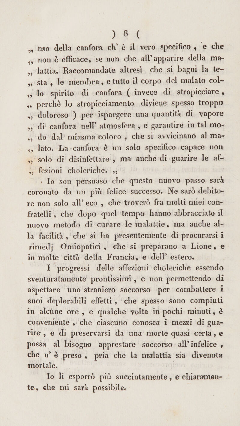 „ liso della canfora eli’ è il vero specifico , e che „ non è efficace, se non die all’apparire della ma- „ lattia. Raccomandate altresì che si bagni la te- „ sta , le membra , e tutto il corpo del malato col- „ lo spirito di canfora ( invece di stropicciare , „ perchè lo stropicciamento diviene spesso troppo ,, doloroso ) per ispargere una quantità di vapore „ di canfora nell’ atmosfera , e garantire in tal mo* ,, do dai miasma coloro , che si avvicinano al ma- „ lato. La canfora è un solo specifico capace non „ solo di disinfettare , ma anche di guarire le af- „ fezioni choleriche. ,, . Io son persuaso che questo nuovo passo sarà coronato da un piu felice successo. Ne sarò debito¬ re non solo all’ eco , che troverò fra molti miei con¬ fratelli , che dopo quel tempo hanno abbracciato il nuovo metodo di curare le malattie, ma anche al¬ la facilità , che si ha presentemente di procurarsi i rimedj Orniopatici , che si preparano a Lione, e in molte città della Francia, e dell’ estero. I progressi delle affezioni choleriche essendo sventuratamente prontissimi, e non permettendo di aspettare uno straniero soccorso per combattere i suoi deplorabili effetti , che spesso sono compiuti in alcune ore , e qualche volta in pochi minuti, è conveniente , che ciascuno conosca i mezzi di gua¬ rire , e di preservarsi da una morte quasi certa, e possa al bisogno apprestare soccorso all’infelice v che n’ è preso , pria che la malattia sia divenuta mortale. Io li esporrò più succintamente, e chiaramen¬ te, che mi sarà possibile.