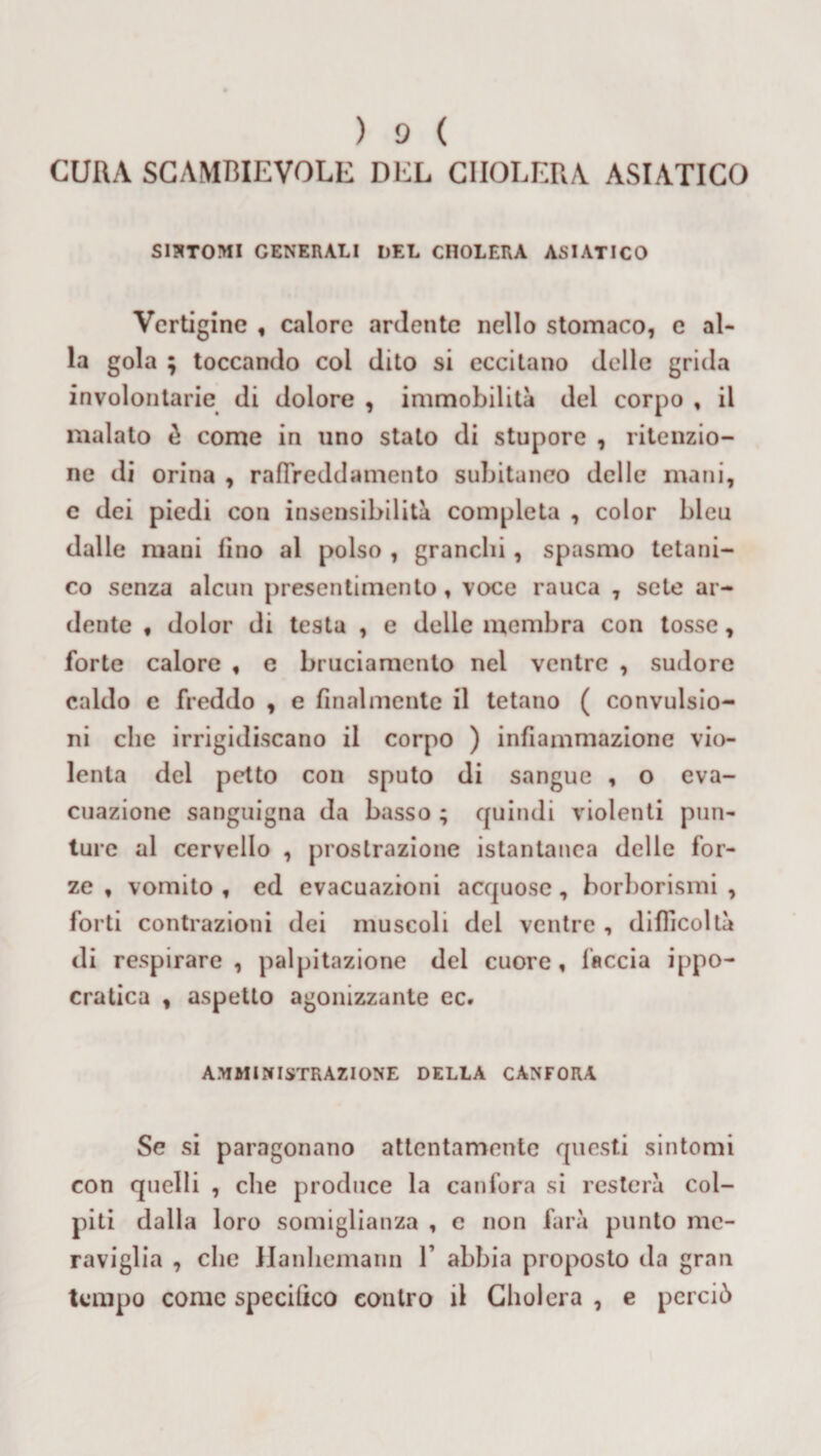 CURA SCAMBIEVOLE DEL CHOLERA ASIATICO SINTOMI GENERALI DEL CHOLERA ASIATICO Vertigine , calore ardente nello stomaco, c al¬ la gola ; toccando coi dito si eccitano delle grida involontarie di dolore , immobilità del corpo , il malato è come in uno stato di stupore , ritenzio¬ ne di orina , raffreddamento subitaneo delle mani, e dei piedi con insensibilità completa , color bleu dalle mani lino al polso , granchi , spasmo tetani¬ co senza alcun presentimento, voce rauca , sete ar¬ dente , dolor di testa , e delle membra con tosse, forte calore , e bruciamento nel ventre , sudore caldo e freddo , e finalmente il tetano ( convulsio¬ ni che irrigidiscano il corpo ) infiammazione vio¬ lenta del petto con sputo di sangue , o eva¬ cuazione sanguigna da basso ; quindi violenti pun¬ ture al cervello , prostrazione istantanea delle for¬ ze , vomito , ed evacuazioni acquose, borborismi , forti contrazioni dei muscoli del ventre , difficoltà di respirare, palpitazione del cuore, faccia ippo¬ cratica , aspetto agonizzante ec. AMMINISTRAZIONE DELLA CANFORA Se si paragonano attentamente questi sintomi con quelli , clie produce la canfora si resterà col¬ piti dalla loro somiglianza , e non farà punto me¬ raviglia , che Hanliemann 1’ abbia proposto da gran tempo come specilìco contro il Cholcra , e perciò